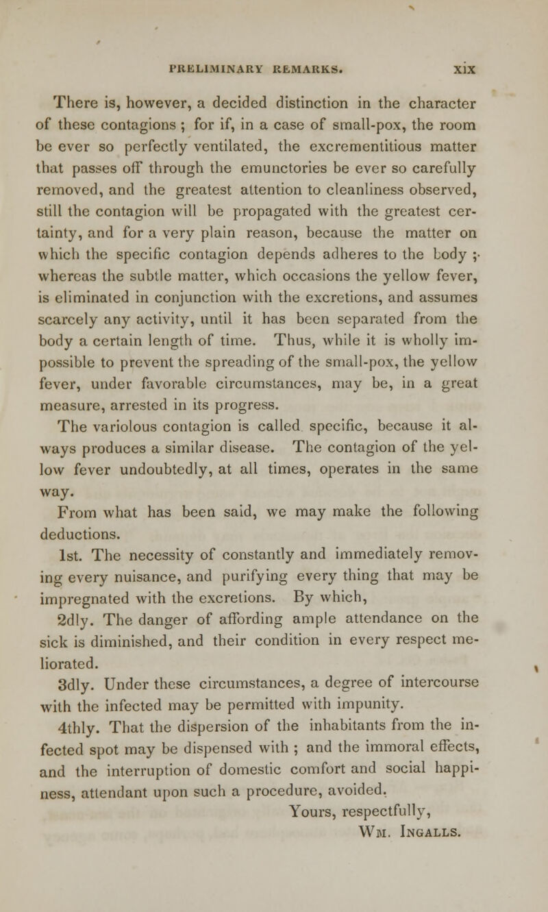 There is, however, a decided distinction in the character of these contagions ; for if, in a case of small-pox, the room be ever so perfectly ventilated, the excrementitious matter that passes off through the emunctories be ever so carefully removed, and the greatest attention to cleanliness observed, still the contagion will be propagated with the greatest cer- tainty, and for a very plain reason, because the matter on which the specific contagion depends adheres to the body ;• whereas the subtle matter, which occasions the yellow fever, is eliminated in conjunction with the excretions, and assumes scarcely any activity, until it has been separated from the body a certain length of time. Thus, while it is wholly im- possible to prevent the spreading of the small-pox, the yellow fever, under favorable circumstances, may be, in a great measure, arrested in its progress. The variolous contagion is called specific, because it al- ways produces a similar disease. The contagion of the yel- low fever undoubtedly, at all times, operates in the same way. From what has been said, we may make the following deductions. 1st. The necessity of constantly and immediately remov- ing every nuisance, and purifying every thing that may be impregnated with the excretions. By which, 2dly. The danger of affording ample attendance on the sick is diminished, and their condition in every respect me- liorated. 3dly. Under these circumstances, a degree of intercourse with the infected may be permitted with impunity. 4thly. That the dispersion of the inhabitants from the in- fected spot may be dispensed with ; and the immoral effects, and the interruption of domestic comfort and social happi- ness, attendant upon such a procedure, avoided. Yours, respectfully,