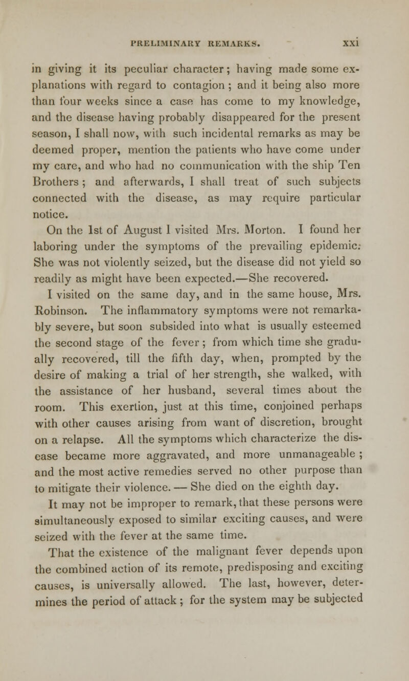 in giving it its peculiar character; having made some ex- planations with regard to contagion ; and it being also more than four weeks since a case has come to my knowledge, and the disease having probably disappeared for the present season, I shall now, with such incidental remarks as may be deemed proper, mention the patients who have come under my care, and who had no communication with the ship Ten Brothers; and afterwards, I shall treat of such subjects connected with the disease, as may require particular notice. On the 1st of August 1 visited Mrs. Morton. I found her laboring under the symptoms of the prevailing epidemic- She was not violently seized, but the disease did not yield so readily as might have been expected.—She recovered. I visited on the same day, and in the same house, Mrs. Robinson. The inflammatory symptoms were not remarka- bly severe, but soon subsided into what is usually esteemed the second stage of the fever ; from which time she gradu- ally recovered, till the fifth day, when, prompted by the desire of making a trial of her strength, she walked, with the assistance of her husband, several times about the room. This exertion, just at this time, conjoined perhaps with other causes arising from want of discretion, brought on a relapse. All the symptoms which characterize the dis- ease became more aggravated, and more unmanageable ; and the most active remedies served no other purpose than to mitigate their violence. — She died on the eighth day. It may not be improper to remark, that these persons were simultaneously exposed to similar exciting causes, and were seized with the fever at the same time. That the existence of the malignant fever depends upon the combined action of its remote, predisposing and exciting causes, is universally allowed. The last, however, deter- mines the period of attack ; for the system may be subjected