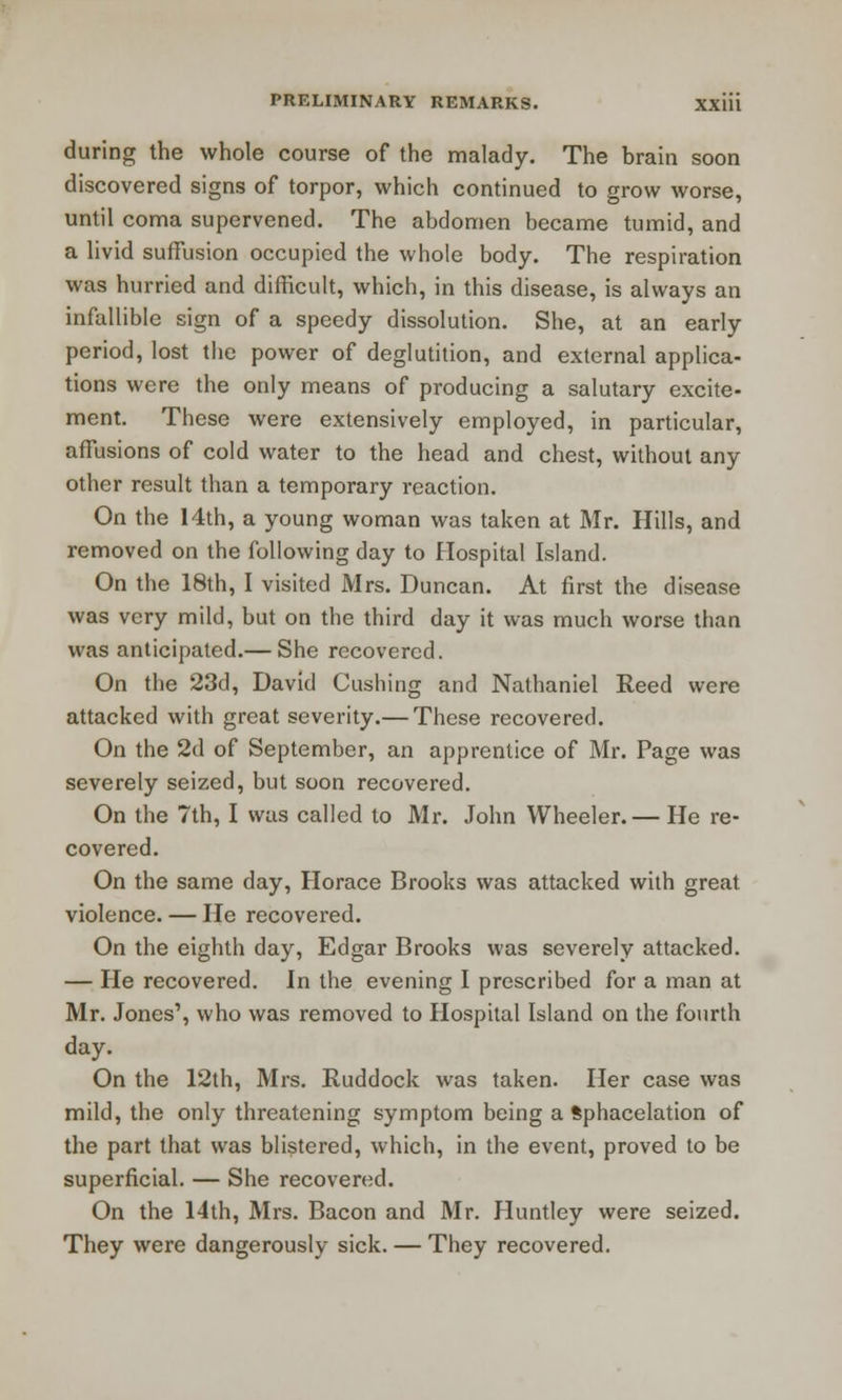 during the whole course of the malady. The brain soon discovered signs of torpor, which continued to grow worse, until coma supervened. The abdomen became tumid, and a livid suffusion occupied the whole body. The respiration was hurried and difficult, which, in this disease, is always an infallible sign of a speedy dissolution. She, at an early period, lost the power of deglutition, and external applica- tions were the only means of producing a salutary excite- ment. These were extensively employed, in particular, affusions of cold water to the head and chest, without any other result than a temporary reaction. On the 14th, a young woman was taken at Mr. Hills, and removed on the following day to Hospital Island. On the 18th, I visited Mrs. Duncan. At first the disease was very mild, but on the third day it was much worse than was anticipated.— She recovered. On the 23d, David Gushing and Nathaniel Reed were attacked with great severity.— These recovered. On the 2d of September, an apprentice of Mr. Page was severely seized, but soon recovered. On the 7th, I was called to Mr. John Wheeler. — He re- covered. On the same day, Horace Brooks was attacked with great violence. — He recovered. On the eighth day, Edgar Brooks was severely attacked. — He recovered. In the evening I prescribed for a man at Mr. Jones', who was removed to Hospital Island on the fourth day. On the 12th, Mrs. Ruddock was taken. Her case was mild, the only threatening symptom being a Sphacelation of the part that was blistered, which, in the event, proved to be superficial. — She recovered. On the 14th, Mrs. Bacon and Mr. Huntley were seized. They were dangerously sick. — They recovered.