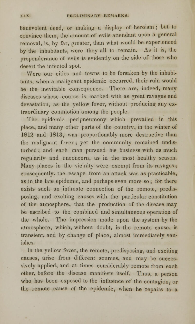 benevolent deed, or making a display of heroism ; but to convince them, the amount of evils attendant upon a general removal, is, by far, greater, than what would be experienced by the inhabitants, were they all to remain. As it is, the preponderance of evils is evidently on the side of those who desert the infected spot. Were our cities and towns to be forsaken by the inhabi- tants, when a malignant epidemic occurred, their ruin would be the inevitable consequence. There are, indeed, many diseases whose course is marked with as great ravages and devastation, as the yellow fever, without producing any ex- traordinary commotion among the people. The epidemic peripneumony which prevailed in this place, and many other parts of the country, in the winter of 1812 and 1813, was proportionably more destructive than the malignant fever ; yet the community remained undis- turbed ; and each man pursued his business with as much regularity and unconcern, as in the most healthy season. Many places in the vicinity were exempt from its ravages; consequently, the escape from an attack was as practicable, as in the late epidemic, and perhaps even more so; for there exists such an intimate connection of the remote, predis- posing, and exciting causes with the particular constitution of the atmosphere, that the production of the disease may be ascribed to the combined and simultaneous operation of the whole. The impression made upon the system by the atmosphere, which, without doubt, is the remote cause, is transient, and by change of place, almost immediately van- ishes. In the yellow fever, the remote, predisposing, and exciting causes, arise from different sources, and may be succes- sively applied, and at times considerably remote from each other, before the disease manifests itself. Thus, a person who has been exposed to the influence of the contagion, or the remote cause of the epidemic, when he repairs to a