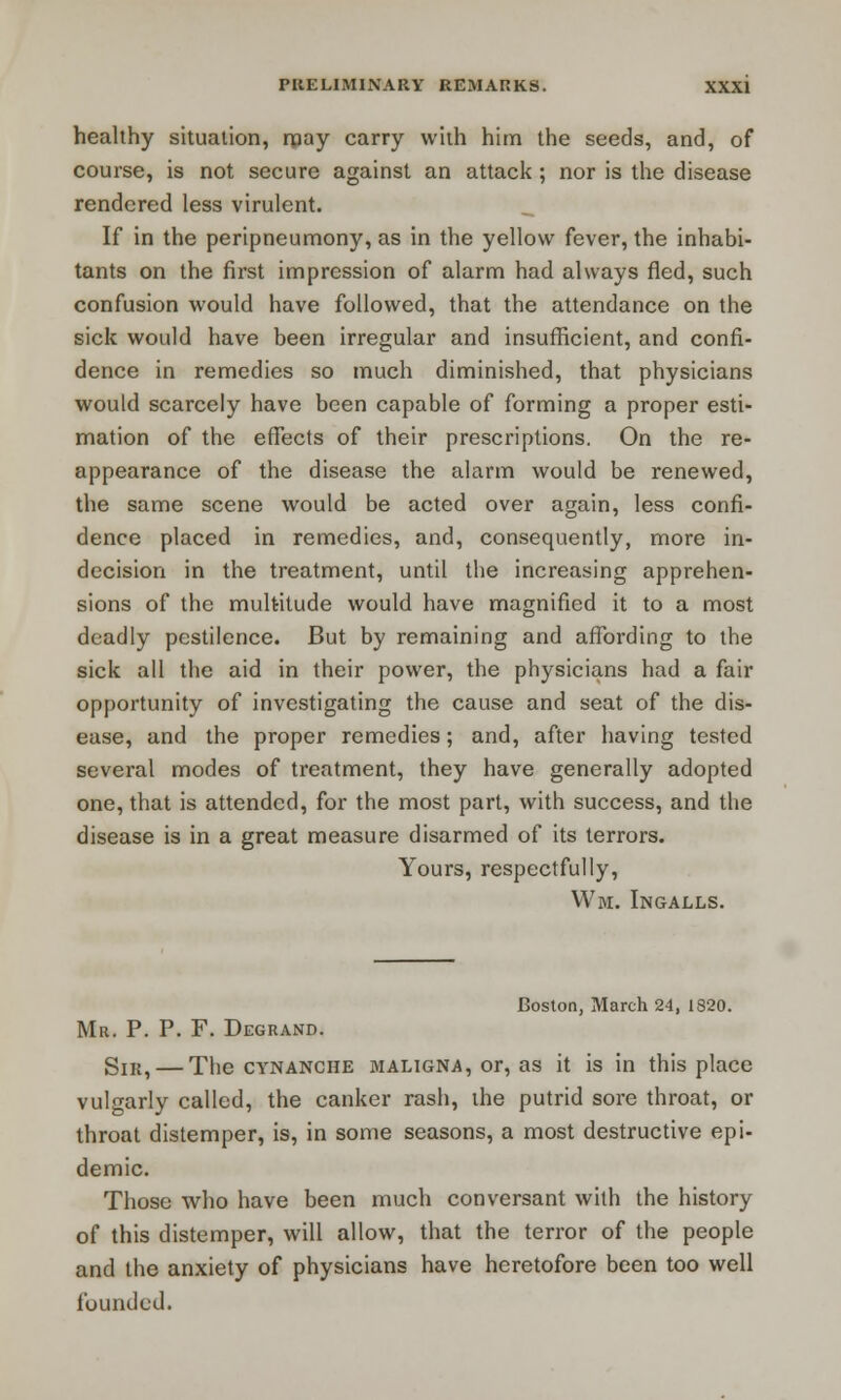 healthy situation, may carry with him the seeds, and, of course, is not secure against an attack ; nor is the disease rendered less virulent. If in the peripneumony, as in the yellow fever, the inhabi- tants on the first impression of alarm had always fled, such confusion would have followed, that the attendance on the sick would have been irregular and insufficient, and confi- dence in remedies so much diminished, that physicians would scarcely have been capable of forming a proper esti- mation of the effects of their prescriptions. On the re- appearance of the disease the alarm would be renewed, the same scene would be acted over again, less confi- dence placed in remedies, and, consequently, more in- decision in the treatment, until the increasing apprehen- sions of the multitude would have magnified it to a most deadly pestilence. But by remaining and affording to the sick all the aid in their power, the physicians had a fair opportunity of investigating the cause and seat of the dis- ease, and the proper remedies; and, after having tested several modes of treatment, they have generally adopted one, that is attended, for the most part, with success, and the disease is in a great measure disarmed of its terrors. Yours, respectfully, Wm. Ingalls. Boston, March 24, 1820. Mr. P. P. F. Degrand. Sir, — The cynanche maligna, or, as it is in this place vulgarly called, the canker rash, the putrid sore throat, or throat distemper, is, in some seasons, a most destructive epi- demic. Those who have been much conversant with the history of this distemper, will allow, that the terror of the people and the anxiety of physicians have heretofore been too well founded.