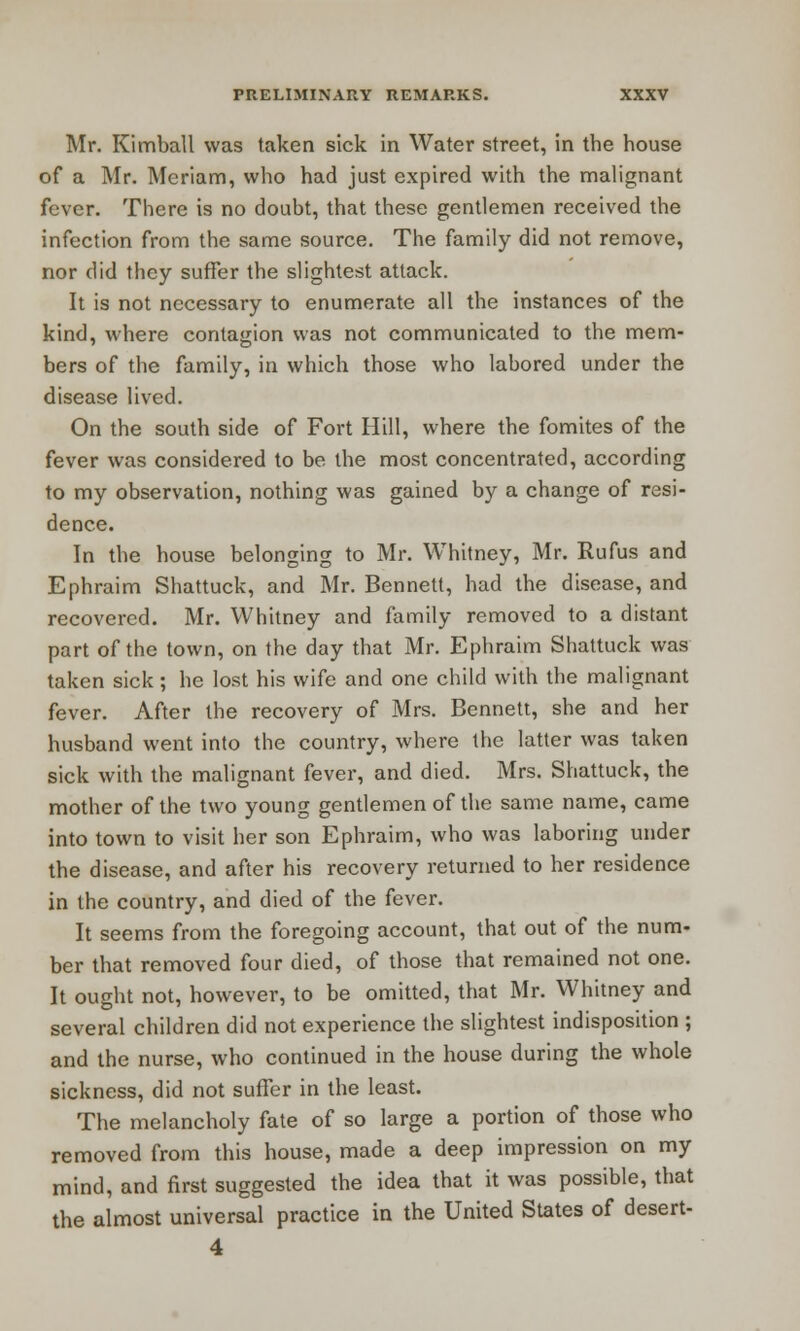 Mr. Kimball was taken sick in Water street, in the house of a Mr. Meriam, who had just expired with the malignant fever. There is no doubt, that these gentlemen received the infection from the same source. The family did not remove, nor did they suffer the slightest attack. It is not necessary to enumerate all the instances of the kind, where contagion was not communicated to the mem- bers of the family, in which those who labored under the disease lived. On the south side of Fort Hill, where the fomites of the fever was considered to be the most concentrated, according to my observation, nothing was gained by a change of resi- dence. In the house belonging to Mr. Whitney, Mr. Rufus and Ephraim Shattuck, and Mr. Bennett, had the disease, and recovered. Mr. Whitney and family removed to a distant part of the town, on the day that Mr. Ephraim Shattuck was taken sick; he lost his wife and one child with the malignant fever. After the recovery of Mrs. Bennett, she and her husband went into the country, where the latter was taken sick with the malignant fever, and died. Mrs. Shattuck, the mother of the two young gentlemen of the same name, came into town to visit her son Ephraim, who was laboring under the disease, and after his recovery returned to her residence in the country, and died of the fever. It seems from the foregoing account, that out of the num- ber that removed four died, of those that remained not one. It ought not, however, to be omitted, that Mr. Whitney and several children did not experience the slightest indisposition ; and the nurse, who continued in the house during the whole sickness, did not suffer in the least. The melancholy fate of so large a portion of those who removed from this house, made a deep impression on my mind, and first suggested the idea that it was possible, that the almost universal practice in the United States of desert- 4