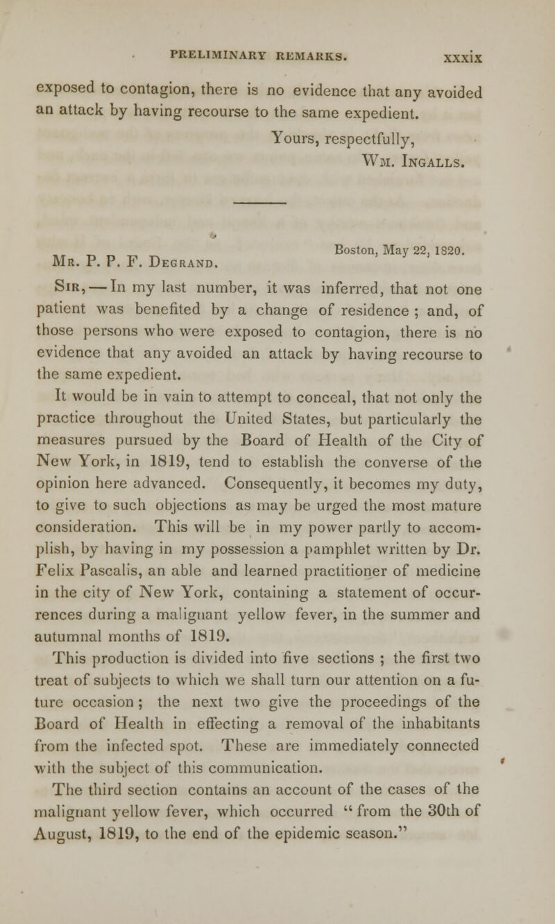 exposed to contagion, there is no evidence that any avoided an attack by having recourse to the same expedient. Yours, respectfully, Wm. Ingalls. Boston. May 22, 1820. Mr. P. P. F. Degrand. Sir, — In my last number, it was inferred, that not one patient was benefited by a change of residence ; and, of those persons who were exposed to contagion, there is no evidence that any avoided an attack by having recourse to the same expedient. It would be in vain to attempt to conceal, that not only the practice throughout the United States, but particularly the measures pursued by the Board of Health of the City of New York, in 1819, tend to establish the converse of the opinion here advanced. Consequently, it becomes my duty, to give to such objections as may be urged the most mature consideration. This will be in my power partly to accom- plish, by having in my possession a pamphlet written by Dr. Felix Pascalis, an able and learned practitioner of medicine in the city of New York, containing a statement of occur- rences during a malignant yellow fever, in the summer and autumnal months of 1819. This production is divided into five sections ; the first two treat of subjects to which we shall turn our attention on a fu- ture occasion; the next two give the proceedings of the Board of Health in effecting a removal of the inhabitants from the infected spot. These are immediately connected with the subject of this communication. The third section contains an account of the cases of the malignant yellow fever, which occurred from the 30th of August, 1819, to the end of the epidemic season.