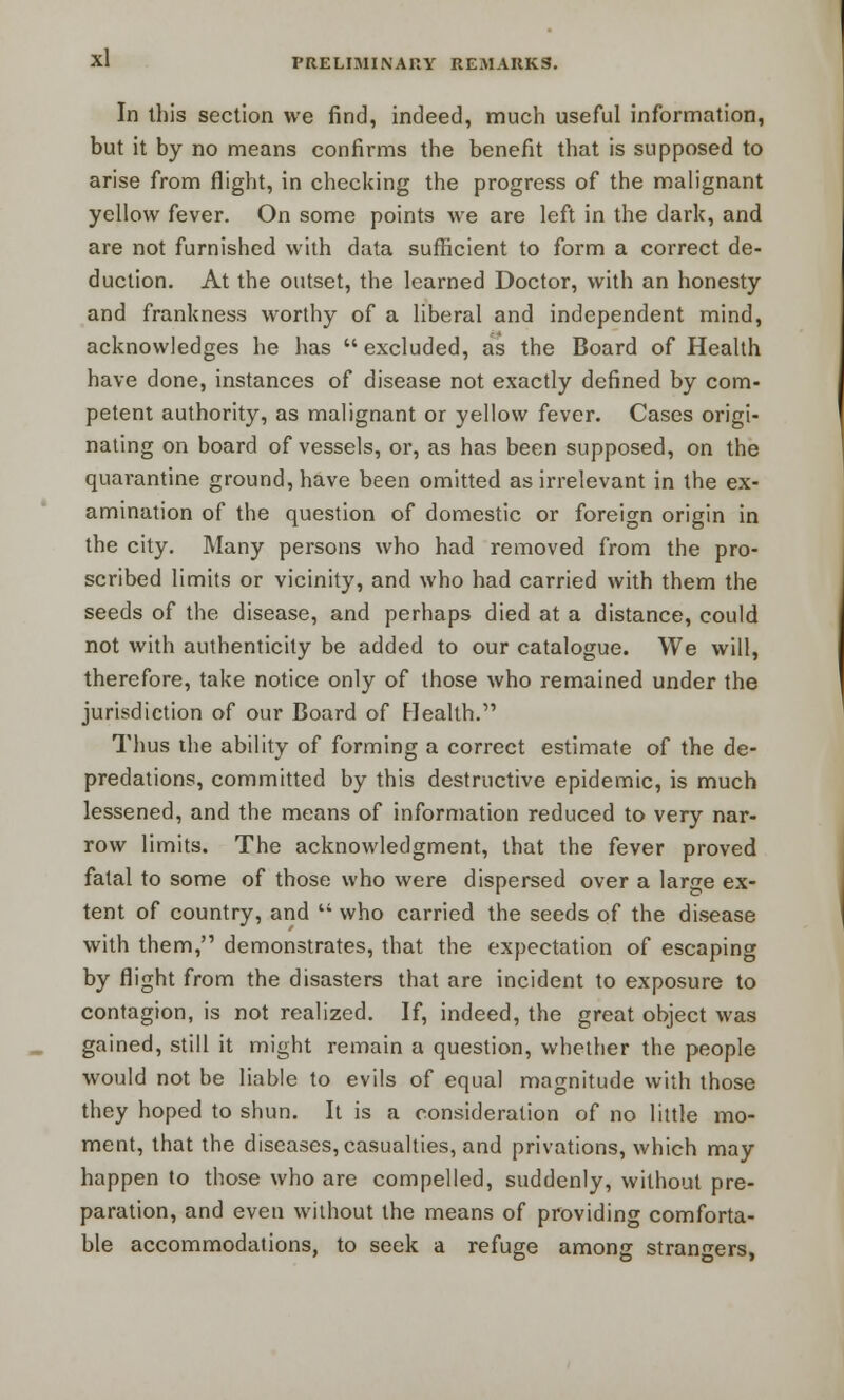 In this section we find, indeed, much useful information, but it by no means confirms the benefit that is supposed to arise from flight, in checking the progress of the malignant yellow fever. On some points we are left in the dark, and are not furnished with data sufficient to form a correct de- duction. At the outset, the learned Doctor, with an honesty and frankness worthy of a liberal and independent mind, acknowledges he has  excluded, as the Board of Health have done, instances of disease not exactly defined by com- petent authority, as malignant or yellow fever. Cases origi- nating on board of vessels, or, as has been supposed, on the quarantine ground, have been omitted as irrelevant in the ex- amination of the question of domestic or foreign origin in the city. Many persons who had removed from the pro- scribed limits or vicinity, and who had carried with them the seeds of the disease, and perhaps died at a distance, could not with authenticity be added to our catalogue. We will, therefore, take notice only of those who remained under the jurisdiction of our Board of Health. Thus the ability of forming a correct estimate of the de- predations, committed by this destructive epidemic, is much lessened, and the means of information reduced to very nar- row limits. The acknowledgment, that the fever proved fatal to some of those who were dispersed over a large ex- tent of country, and  who carried the seeds of the disease with them, demonstrates, that the expectation of escaping by flight from the disasters that are incident to exposure to contagion, is not realized. If, indeed, the great object was gained, still it might remain a question, whether the people would not be liable to evils of equal magnitude with those they hoped to shun. It is a consideration of no little mo- ment, that the diseases, casualties, and privations, which may happen to those who are compelled, suddenly, without pre- paration, and even without the means of providing comforta- ble accommodations, to seek a refuge among strangers,