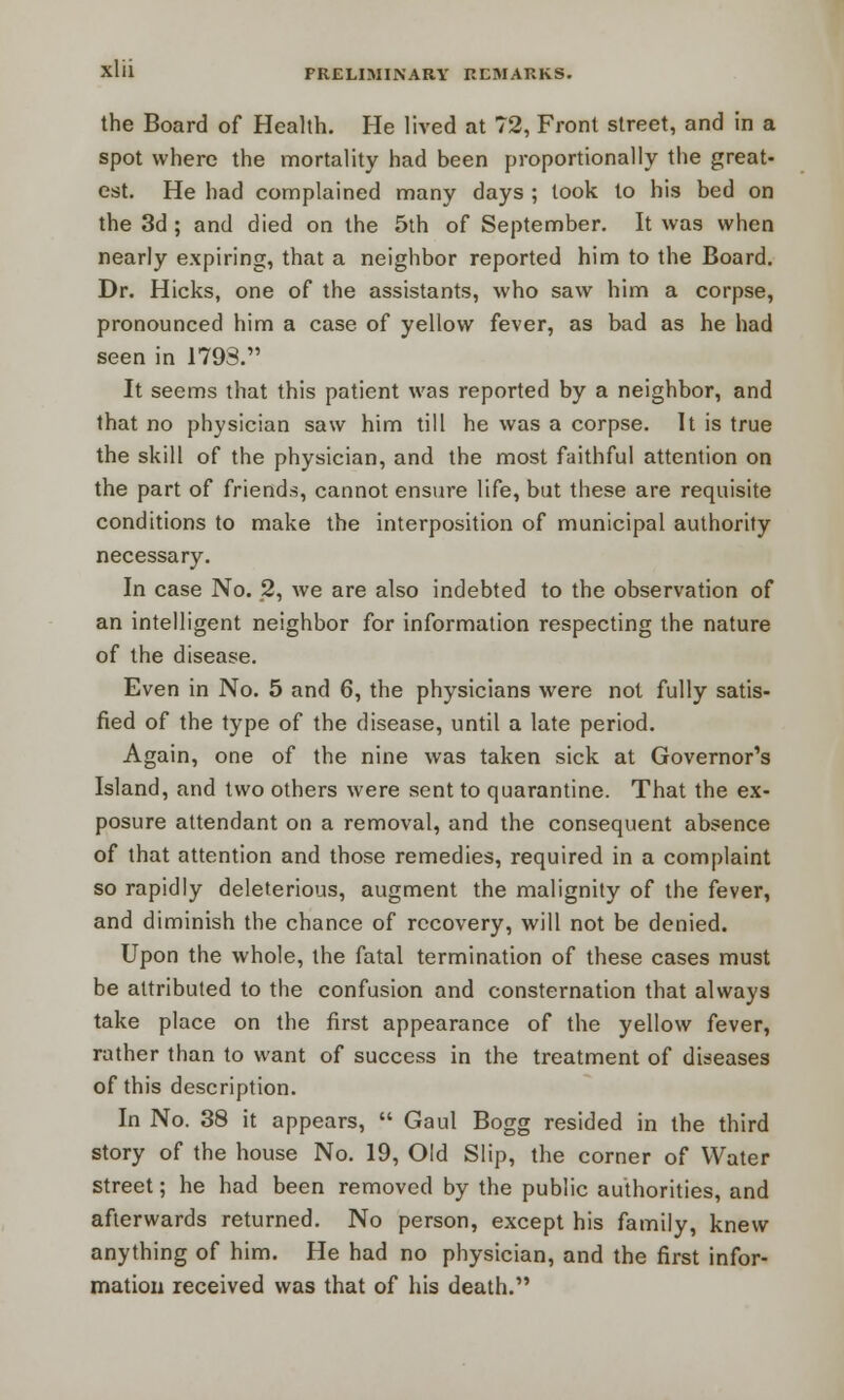 the Board of Health. He lived at 72, Front street, and in a spot where the mortality had been proportionally the great- est. He had complained many days ; took to his bed on the 3d ; and died on the 5th of September. It was when nearly expiring, that a neighbor reported him to the Board. Dr. Hicks, one of the assistants, who saw him a corpse, pronounced him a case of yellow fever, as bad as he had seen in 1793. It seems that this patient was reported by a neighbor, and that no physician saw him till he was a corpse. It is true the skill of the physician, and the most faithful attention on the part of friends, cannot ensure life, but these are requisite conditions to make the interposition of municipal authority necessary. In case No. 2, we are also indebted to the observation of an intelligent neighbor for information respecting the nature of the disease. Even in No. 5 and 6, the physicians were not fully satis- fied of the type of the disease, until a late period. Again, one of the nine was taken sick at Governor's Island, and two others were sent to quarantine. That the ex- posure attendant on a removal, and the consequent absence of that attention and those remedies, required in a complaint so rapidly deleterious, augment the malignity of the fever, and diminish the chance of recovery, will not be denied. Upon the whole, the fatal termination of these cases must be attributed to the confusion and consternation that always take place on the first appearance of the yellow fever, rather than to want of success in the treatment of diseases of this description. In No. 38 it appears,  Gaul Bogg resided in the third story of the house No. 19, Old Slip, the corner of Water street; he had been removed by the public authorities, and afterwards returned. No person, except his family, knew anything of him. He had no physician, and the first infor- mation received was that of his death.