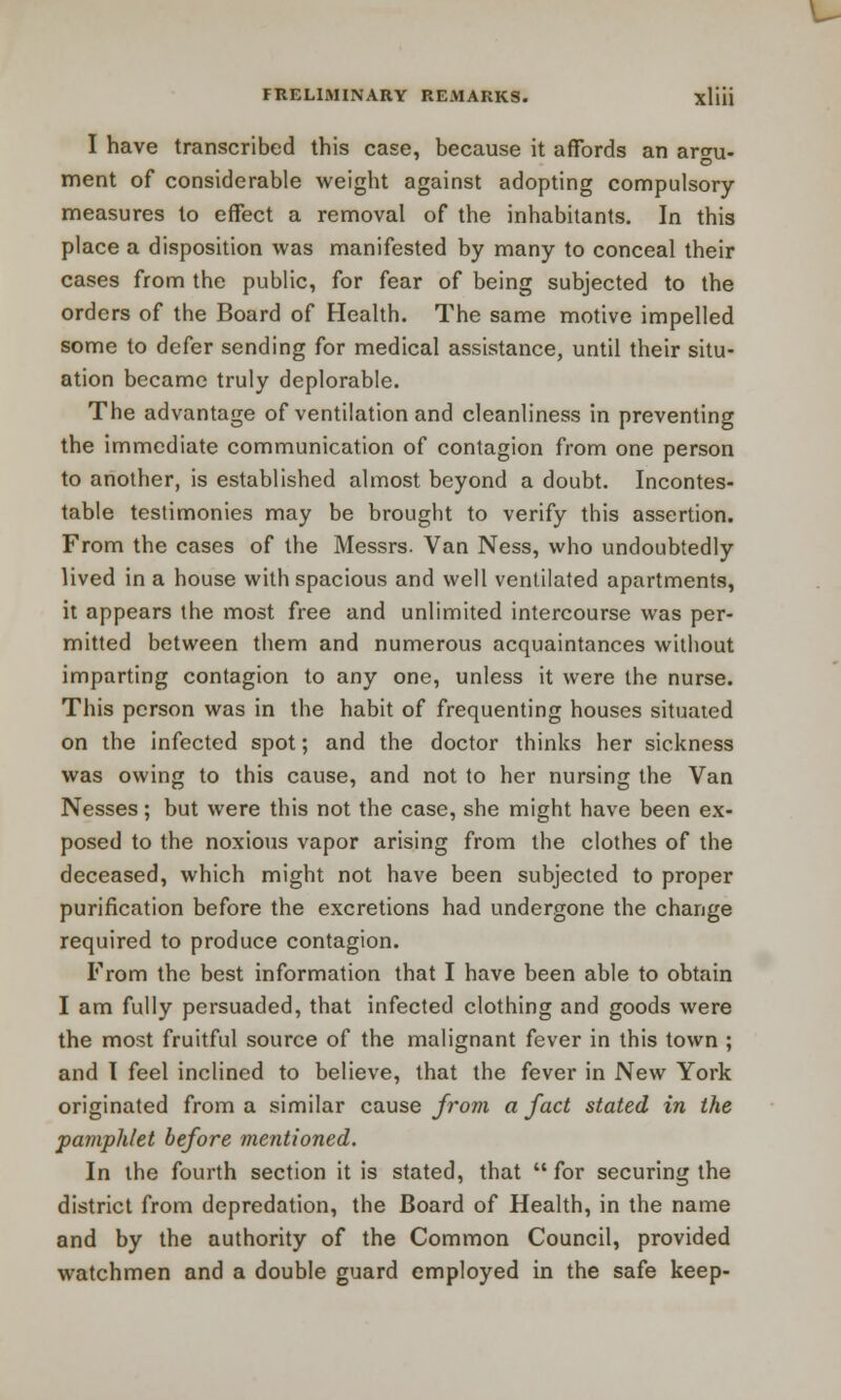 I have transcribed this case, because it affords an argu- ment of considerable weight against adopting compulsory- measures to effect a removal of the inhabitants. In this place a disposition was manifested by many to conceal their cases from the public, for fear of being subjected to the orders of the Board of Health. The same motive impelled some to defer sending for medical assistance, until their situ- ation became truly deplorable. The advantage of ventilation and cleanliness in preventing the immediate communication of contagion from one person to another, is established almost beyond a doubt. Incontes- table testimonies may be brought to verify this assertion. From the cases of the Messrs. Van Ness, who undoubtedly lived in a house with spacious and well ventilated apartments, it appears the most free and unlimited intercourse was per- mitted between them and numerous acquaintances without imparting contagion to any one, unless it were the nurse. This person was in the habit of frequenting houses situated on the infected spot; and the doctor thinks her sickness was owing to this cause, and not to her nursing the Van Nesses; but were this not the case, she might have been ex- posed to the noxious vapor arising from the clothes of the deceased, which might not have been subjected to proper purification before the excretions had undergone the change required to produce contagion. From the best information that I have been able to obtain I am fully persuaded, that infected clothing and goods were the most fruitful source of the malignant fever in this town ; and I feel inclined to believe, that the fever in New York originated from a similar cause from a fact stated in the pamphlet before mentioned. In the fourth section it is stated, that  for securing the district from depredation, the Board of Health, in the name and by the authority of the Common Council, provided watchmen and a double guard employed in the safe keep-