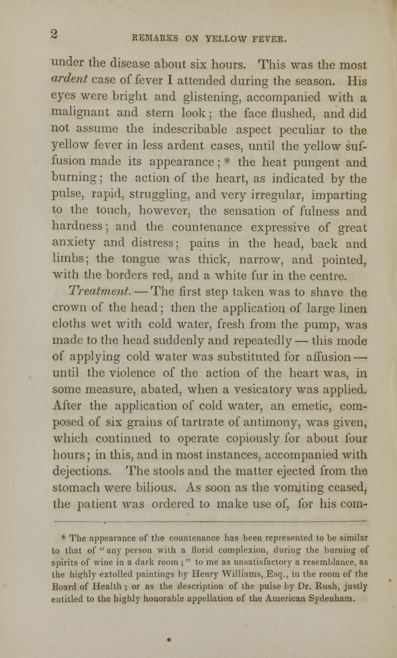 under the disease about six hours. This was the most ardent case of fever I attended during the season. His eyes were bright and glistening, accompanied with a malignant and stern look; the face flushed, and did not assume the indescribable aspect peculiar to the yellow fever in less ardent cases, until the yellow suf- fusion made its appearance; * the heat pungent and burning; the action of the heart, as indicated by the pulse, rapid, struggling, and very irregular, imparting to the touch, however, the sensation of fulness and hardness; and the countenance expressive of great anxiety and distress; pains in the head, back and limbs; the tongue was thick, narrow, and pointed, with the borders red, and a white fur in the centre. Treatment. — The first step taken was to shave the crown of the head; then the application of large linen cloths wet with cold water, fresh from the pump, was made to the head suddenly and repeatedly— this mode of applying cold water was substituted for affusion — until the violence of the action of the heart was, in some measure, abated, when a vesicatory was applied. After the application of cold water, an emetic, com- posed of six grains of tartrate of antimony, was given, which continued to operate copiously for about four hours; in this, and in most instances, accompanied with dejections. The stools and the matter ejected from the stomach were bilious. As soon as the vomiting ceased, the patient was ordered to make use of, for his com- * The appearance of the countenance has been represented to be similar to that of  any person wilh a florid complexion, during the burning of spirits of wine in a dark room ;  to me as unsatisfactory a resemblance, as the highly extolled paintings by Henry Williams, Esq., in the room of the Board of Health ; or as the description of the pulse by Dr. Rush, justly entitled to the highly honorable appellation of the American Sydenham.