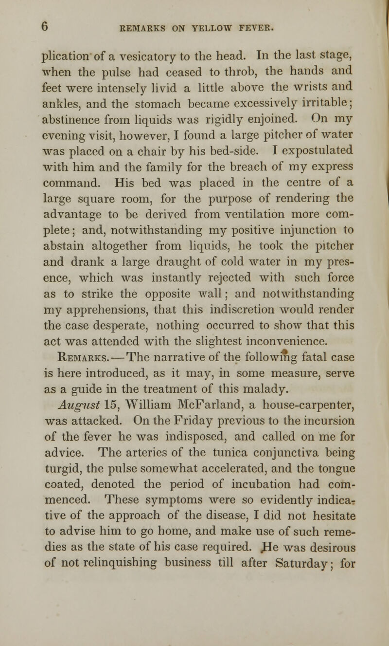 plication of a vesicatory to the head. In the last stage, when the pulse had ceased to throb, the hands and feet were intensely livid a little above the wrists and ankles, and the stomach became excessively irritable; abstinence from liquids was rigidly enjoined. On my evening visit, however, I found a large pitcher of water was placed on a chair by his bed-side. I expostulated with him and the family for the breach of my express command. His bed was placed in the centre of a large square room, for the purpose of rendering the advantage to be derived from ventilation more com- plete ; and, notwithstanding my positive injunction to abstain altogether from liquids, he took the pitcher and drank a large draught of cold water in my pres- ence, which was instantly rejected with such force as to strike the opposite wall; and notwithstanding my apprehensions, that this indiscretion would render the case desperate, nothing occurred to show that this act was attended with the slightest inconvenience. Remarks. — The narrative of the folio wing fatal case is here introduced, as it may, in some measure, serve as a guide in the treatment of this malady. August 15, William McFarland, a house-carpenter, was attacked. On the Friday previous to the incursion of the fever he was indisposed, and called on me for advice. The arteries of the tunica conjunctiva being turgid, the pulse somewhat accelerated, and the tongue coated, denoted the period of incubation had com- menced. These symptoms were so evidently indica- tive of the approach of the disease, I did not hesitate to advise him to go home, and make use of such reme- dies as the state of his case required. JBe was desirous of not relinquishing business till after Saturday; for