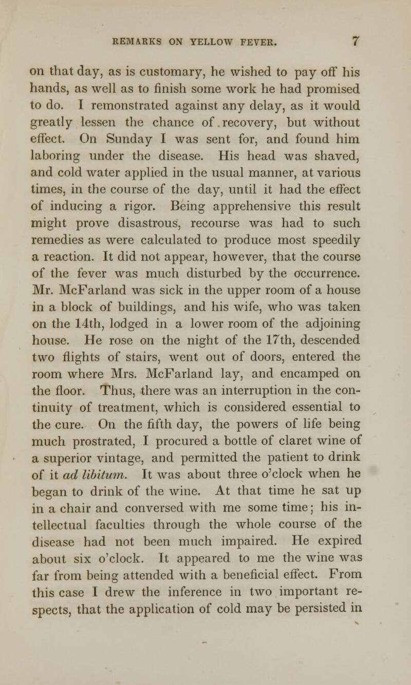 on that day, as is customary, he wished to pay off his hands, as well as to finish some work he had promised to do. I remonstrated against any delay, as it would greatly lessen the chance of .recovery, but without effect. On Sunday I was sent for, and found him laboring under the disease. His head was shaved, and cold water applied in the usual manner, at various times, in the course of the day, until it had the effect of inducing a rigor. Being apprehensive this result might prove disastrous, recourse was had to such remedies as were calculated to produce most speedily a reaction. It did not appear, however, that the course of the fever was much disturbed by the occurrence. Mr. McFarland was sick in the upper room of a house in a block of buildings, and his wife, who was taken on the 14th, lodged in a lower room of the adjoining house. He rose on the night of the 17th, descended two flights of stairs, went out of doors, entered the room where Mrs. McFarland lay, and encamped on the floor. Thus, there was an interruption in the con- tinuity of treatment, which is considered essential to the cure. On the fifth day, the powers of life being much prostrated, I procured a bottle of claret wine of a superior vintage, and permitted the patient to drink of it ad libitum. It was about three o'clock when he began to drink of the wine. At that time he sat up in a chair and conversed with me some time; his in- tellectual faculties through the whole course of the disease had not been much impaired. He expired about six o'clock. It appeared to me the wine was far from being attended with a beneficial effect. From this case I drew the inference in two important re- spects, that the application of cold may be persisted in