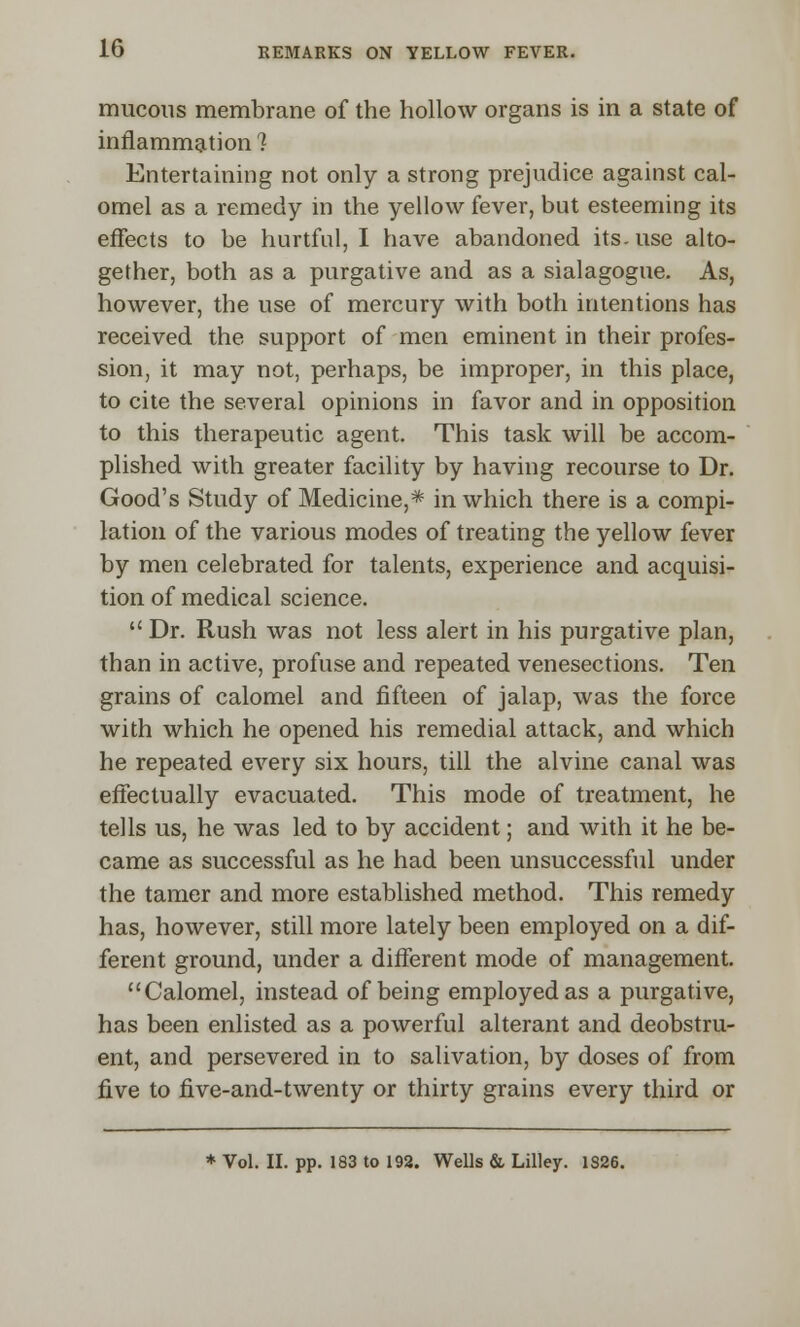 mucous membrane of the hollow organs is in a state of inflammation'? Entertaining not only a strong prejudice against cal- omel as a remedy in the yellow fever, but esteeming its effects to be hurtful, I have abandoned its. use alto- gether, both as a purgative and as a sialagogue. As, however, the use of mercury with both intentions has received the support of men eminent in their profes- sion, it may not, perhaps, be improper, in this place, to cite the several opinions in favor and in opposition to this therapeutic agent. This task will be accom- plished with greater facility by having recourse to Dr. Good's Study of Medicine,* in which there is a compi- lation of the various modes of treating the yellow fever by men celebrated for talents, experience and acquisi- tion of medical science.  Dr. Rush was not less alert in his purgative plan, than in active, profuse and repeated venesections. Ten grains of calomel and fifteen of jalap, was the force with which he opened his remedial attack, and which he repeated every six hours, till the alvine canal was effectually evacuated. This mode of treatment, he tells us, he was led to by accident; and with it he be- came as successful as he had been unsuccessful under the tamer and more established method. This remedy has, however, still more lately been employed on a dif- ferent ground, under a different mode of management. Calomel, instead of being employed as a purgative, has been enlisted as a powerful alterant and deobstm- ent, and persevered in to salivation, by doses of from five to five-and-twenty or thirty grains every third or * Vol. II. pp. 183 to 192. Wells & Lilley. 1S26.