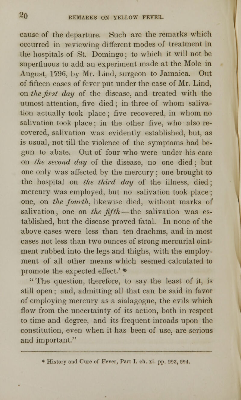 cause of the departure. Such are the remarks which occurred in reviewing different modes of treatment in the hospitals of St. Domingo; to which it will not be superfluous to add an experiment made at the Mole in August, 1796, by Mr. Lind, surgeon to Jamaica. Out of fifteen cases of fever put under the case of Mr. Lind, on the first day of the disease, and treated with the utmost attention, five died; in three of whom saliva- tion actually took place; five recovered, in whom no salivation took place; in the other five, who also re- covered, salivation was evidently established, but, as is usual, not till the violence of the symptoms had be- gun to abate. Out of four who were under his care on the second day of the disease, no one died ; but one only was affected by the mercury; one brought to the hospital on the third day of the illness, died: mercury was employed, but no salivation took place ; one, on the fourth, likewise died, without marks of salivation; one on the fifth — the salivation was es- tablished, but the disease proved fatal. In none of the above cases were less than ten drachms, and in most cases not less than two ounces of strong mercurial oint- ment rubbed into the legs and thighs, with the employ- ment of all other means which seemed calculated to promote the expected effect.' * The question, therefore, to say the least of it, is still open; and, admitting all that can be said in favor of employing mercury as a sialagogue, the evils which flow from the uncertainty of its action, both in respect to time and degree, and its frequent inroads upon the constitution, even when it has been of use, are serious and important. * History and Cure of Fever, Part I. ch. xi. pp. 293, 294.