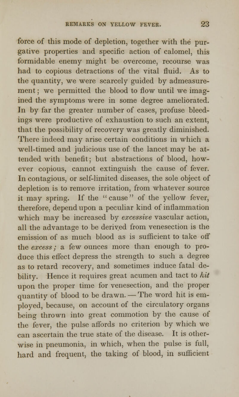 force of this mode of depletion, together with the pur- gative properties and specific action of calomel, this formidable enemy might be overcome, recourse was had to copious detractions of the vital fluid. As to the quantity, we were scarcely guided by admeasure- ment; we permitted the blood to flow until we imag- ined the symptoms were in some degree ameliorated. In by far the greater number of cases, profuse bleed- ings were productive of exhaustion to such an extent, that the possibility of recovery was greatly diminished. There indeed may arise certain conditions in which a well-timed and judicious use of the lancet may be at- tended with benefit; but abstractions of blood, how- ever copious, cannot extinguish the cause of fever. In contagious, or self-limited diseases, the sole object of depletion is to remove irritation, from whatever source it may spring. If the cause of the yellow fever, therefore, depend upon a peculiar kind of inflammation which may be increased by excessive vascular action, all the advantage to be derived from venesection is the emission of as much blood as is sufficient to take off the excess; a few ounces more than enough to pro- duce this effect depress the strength to such a degree as to retard recovery, and sometimes induce fatal de- bility. Hence it requires great acumen and tact to hit upon the proper time for venesection, and the proper quantity of blood to be drawn. — The word hit is em- ployed, because, on account of the circulatory organs being thrown into great commotion by the cause of the fever, the pulse affords no criterion by which we can ascertain the true state of the disease. It is other- wise in pneumonia, in which, when the pulse is full, hard and frequent, the taking of blood, in sufficient