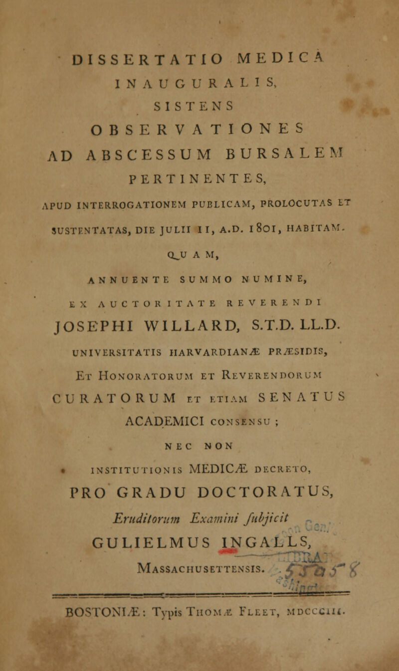 DISSERTATIO MEDICA I N A U G U R A I- I S, S I S T E N S OBSERVATIONES AD ABSCESSUM BURSALEM P E R T 1 N E N T E S, APUD INTERROGATIONEM PUBLICAM, PROLOCUTAS LT SUSTF.NTATAS, DIE JULII II,A.D. I 801, HABITA-' QJJ A M, ANNUENTE SUMMO NUMINE, E X AUCTORITATE REVERENDI JOSEPHI WILLARD, S.T.D. LL.D. universitatis iiarvardian^ pr/esidi5, Et Honoratorum et Reverendorum CURATORUM et ktiam SENATUS ACADEMICI consensu ; NEC N ON . INSTITU tionis MEDIC.E decreto, PRO GRADU DOCTORATUS, Eruditorum Examini Jubjicit GULIELMUS INGALLS, MaSSACHUSETTENSIS. . -£J^£< BOSTONI/E: Typis TiioM.i; Fleet, mdcccu_.