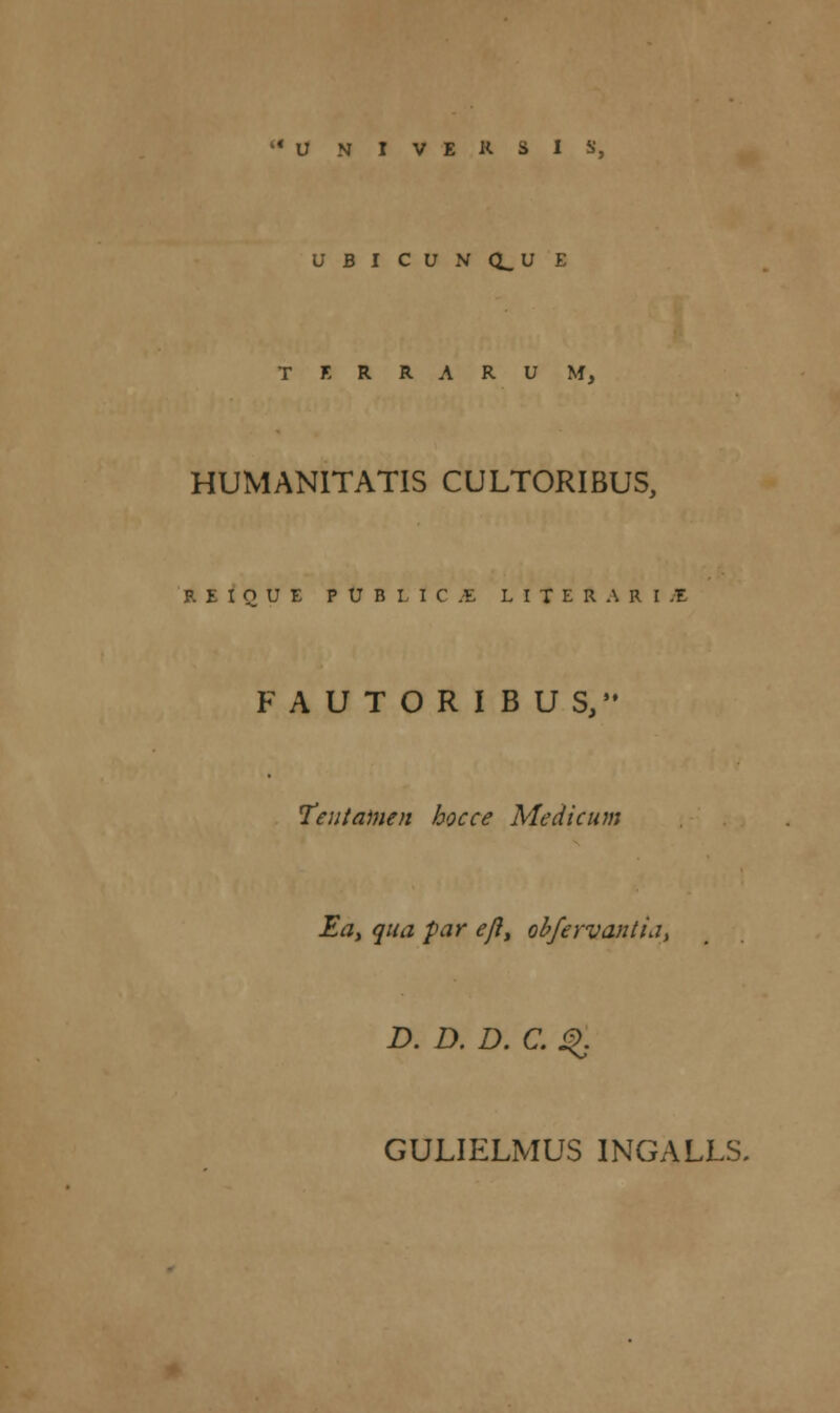 UBICUN(1_UE T E R R A R U M, HUMANITATIS CULTORIBUS, R E I Q U E P U B l 1 C ;E L I T E R A R I ,1 FAUTORIBUS, Teutainen hocce Medicum Ea> qua par efl> obfervantia, D. D. D. C. Q GULIELMUS INGALLS.