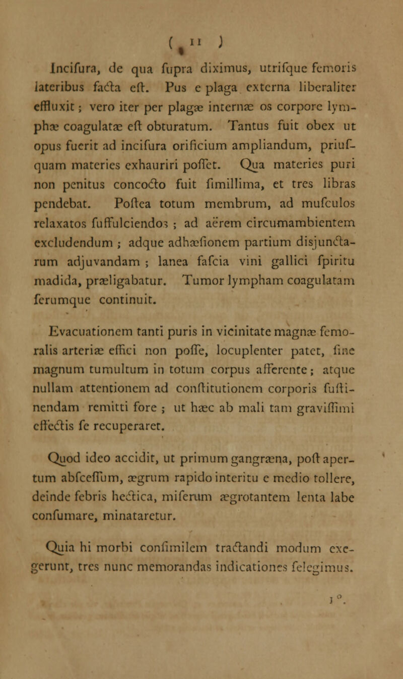 (,.. J Incifura, de qua fupra diximus, utrifque femoris iatcribus facta eft. Pus c plaga extcrna libcraliter effluxit; vero iter per plagas interna?. os corporc lym- phce coagulata? eft obturatum. Tantus fuit obex ut opus fucrit ad incifura orificium ampliandum, priuf- quam materies exhauriri poiTct. Qua materies puri non pcnitus concocto fuit fimillima, et trcs libras pcndebat. Poftca totum membrum, ad mufculos rclaxatos fuffulciendo^ ; ad aerem circumambientem excludcndum ; adque adha^fionem partium disjuncla- rum adjuvandam ; lanea fafcia vini gallici fpiritu madida, przeligabatur. Tumor lympham coagulatam fcrumquc continuit. Evacuationem tanti puris in vicinitate magna? fcmo- ralis arteria?. effici non pofTe, locuplenter patct, fine magnum tumultum in totum corpus afFercnte; atque nullam attentionem ad conftitutioncm corporis fufti- nendam rcmitti forc ; ut haec ab mali tam graviffimi cftbdtis fe recuperaret. Quod ideo accidit, ut primumgangra?na, poftapcr- tum abfcefTum, a?grum rapidointeritu e medio tollere, deinde febris hedtica, miferum a?grotantem lenta labe confumarc, minataretur. Quia hi morbi confimilem traclandi modum cxc- gerunt, tres nunc memorandas indicationes felegimus.