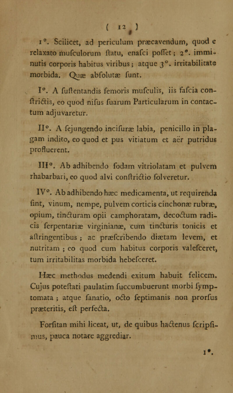 ( I2#) i°. Sciiicet, ad pcriculum praecavendum, quod e relaxato mufculorum ftatu, enafci pofTet; 2°'. immi- nutis corporis habitus viribus; atque 30. irritabilitate morbida. Quae abfolutae funt. 1°. A fuftentandis femoris mufculis, iis fafcia con- ftridHs, eo quod nifus fuarum Particularum in contac- tum adjuvaretur. 11°. A fejungendo incifurae labia, penicillo in pla- gam indito, eo quod et pus vitiatum ct aer putridus profluerent. 111°. Ab adhibendo fodam vitriolatam et pulvem rhabarbaii, eo quod alvi confrrictio folvcretur. IV°. Abadhibendohaec medicamenta, ut requirenda fint, vinum, nempe, pulvemcorticis cinchonae rubrae, opium, tincluram opii camphoratam, decoctum radi- cis ferpentariae virginianae, cum tincturis tonicis et aftringentibus ; ac praefcribendo diaetam levem, ct nutritam ; co quod cum habitus corporis valefceret, tum irritabilitas morbida hebefceret. Haec methodus mcdendi exitum habuit fclicem. Cujus poteftati paulatim fuccumbuerunt morbi fymp- tomata ; atque fanatio, octo feptimanis non prorfus praeteritis, eft perfedla. Forfitan mihi liceat, ut, de quibus hadlenus fcripfi- mus, pauca notare aggrediar.