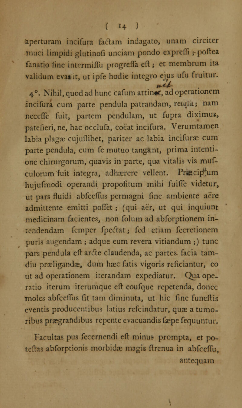 aperturam incifura faftam indagato, unam circiter nuici limpidi glutinofi unciam pondo expreffi ;-poftea fanatio fine intermiffu progreffa eft ; ct membrum ita validum cvatit, ut ipfe hodie integro ejus ufu fruitur. 4°. Nihil, quod ad hunc cafum attin«t, ad operationem incifura cum parte pendula patrandam, retulit; nam neccffc fuit, partcm pendulam, ut fupra diximus, pateneri, nc, hac occlufa, coeat incifura. Verumtamen labia plaga? cujuflibet, pariter ac labia incifurac cum parte pendula, cum fe mutuo tangant, prima intenti- one chirurgorum, quavis in parte, qua vitalis vis muf- culorum fuit integra, adhrerere vellent. Prtecip^um hujufmodi operandi propofitum mihi fuifle videtur, ut pars fluidi abfceffus permagni fine ambiente aere admittente emitti poflet ; (qui aer, ut qui inquiunt medicinam facientes, non folum ad abforptionem in- tendendam fempcr fpeclat; fcd etiam fecrctionem puris augcndam ; adque eum revera vitiandum ;) tunc pars pendula eft an5te claudenda, ac partes facia tam- diu prxligandae, dum hazc fatis vigoris rcficiantur, eo ut ad operationem itcrandam cxpediatur. Qua ope- ratio iterum iterumquc cft coufque repetenda, donec moles abfceffus fit tam diminuta, ut hic fine funeftis eventis produccntibus latius refcindatur, qune a tumo- ribus prsegrafidibus rcpente evacuandis f«epe fequuntur. Facultas pus feccrnendi eft minus prompta, et po- teftas abforptionis morbidae magis ftrenua in abfccffu, antcquam