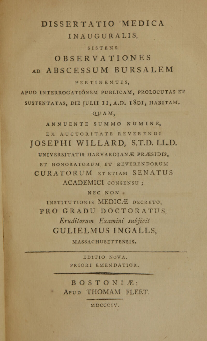 INAUGURALIS, S I S T £ N S OBSERVATIONES ad ABSCESSUM BURSALEM PERTINENTES, APUD INTERROGATIONEM PUBLICAM, PROLOCUTAS ET SUSTENTATAS, DIE JULII II,A.D. l8oi, HABITAM. QJJ A M, ANNUENTE SUMMO NUMINE, E X A U C T O R I T A T F. R E V F. R E N D I JOSEPHI WILLARD, S.T.D. LL.D. UNIVERSITATIS HARVARDIAN^E PR^ESIDIS, ET HONORATORUM ET REVERENDORUM CUUATORUM et etiam SENATUS ACADEMICI consensu ; N E C N O N INSTITUTIONIS MEDIC.E DECRETO, PRO GRADU DOCTORATUS, Eruditorum Examini subjicit GULIELMUS INGALLS, MASSACHUSETTENSIS. EDITIO NOVA. PRIORI EMENDATIOR. BOSTONIA: Apud THOMAM FLEET. MDCCCIV.