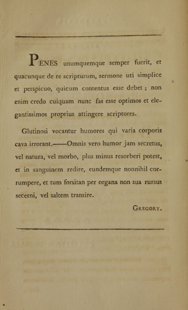 jLENES unumquemque semper fuerit, et quacunque de re scripturum, sermone uti simplicc et perspicuo, quicum contentus esse debet ; non enim credo cuiquam nunc fas esse optimos et ele- gantissimos proprius attingere scriptores. Glutinosi vocantur humores qui varia corporis cava irrorant. Omnis vero humor jam secretus, vel natura, vel morbo, plus minus resorberi potest, et in sanguinem redire, eundcmque nonnihil cor- rumpere, et tum forsitan per organa non sua rursus secerni, vel saltem transire. Gregory.