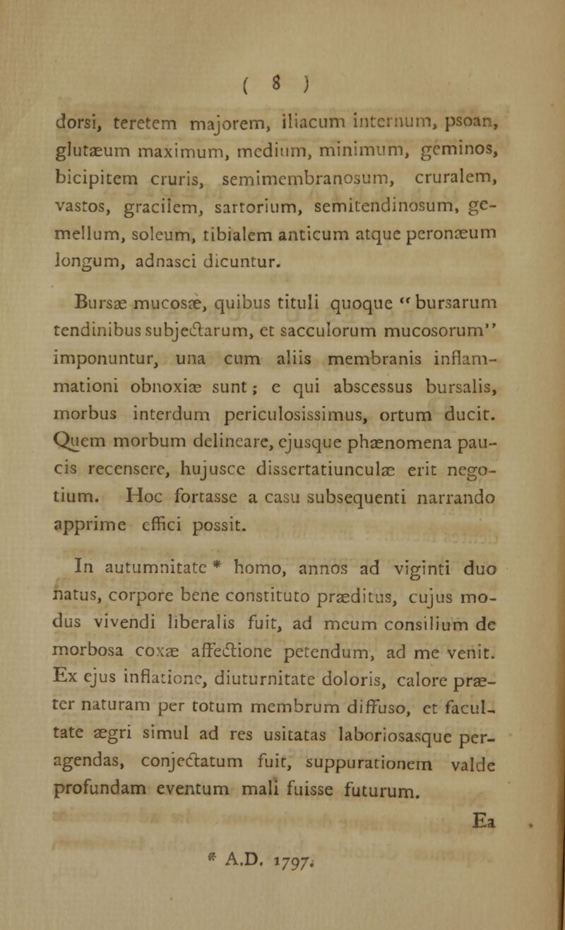 dorsi, teretcm majorem, iliacum intemum, psoan, glutaeum maximum, mcditim, minimum, geminos, bicipitcm cruris, semimcmbranosum, cruralem, vastos, graciicm, sartorium, semitendinosum, ge- mellum, soleum, tibialem anticum atque peronaeum longum, adnasci dicuntur. Bursae mucosre, quibus tituli quoque bursarum tendinibussubjectarum, ct sacculorum mucosorum imponuntur, una cum aliis membranis inflam- mationi obnoxias sunt; e qui abscessus bursalis, morbus intcrdum periculosissimus, ortum ducit. Qucm morbum delincare, cjusque phaenomena pau- cis recenscre, hujusce disscrtatiunculae erit nego- tium. Hoc fortasse a casu subsequenti narrando apprime cffici possit. In autumnitatc * homo, annos ad viginti duo natus, corpore bene constituto praeditus, cujus mo- dus vivendi liberalis fuit, ad mcum consilium dc morbosa coxae affectione pctendum, ad me venit. Ex cjus inflationc, diuturnitate doloris, calore prae- tcr naturam per totum mcmbrum diffuso, ct facuL tate aegri simul ad res usitatas laboriosasque pcr- agendas, conjeclatum fuit, suppurationem vakle profundam eventum mali fuisse futurum. Ea * A.D. 1797,