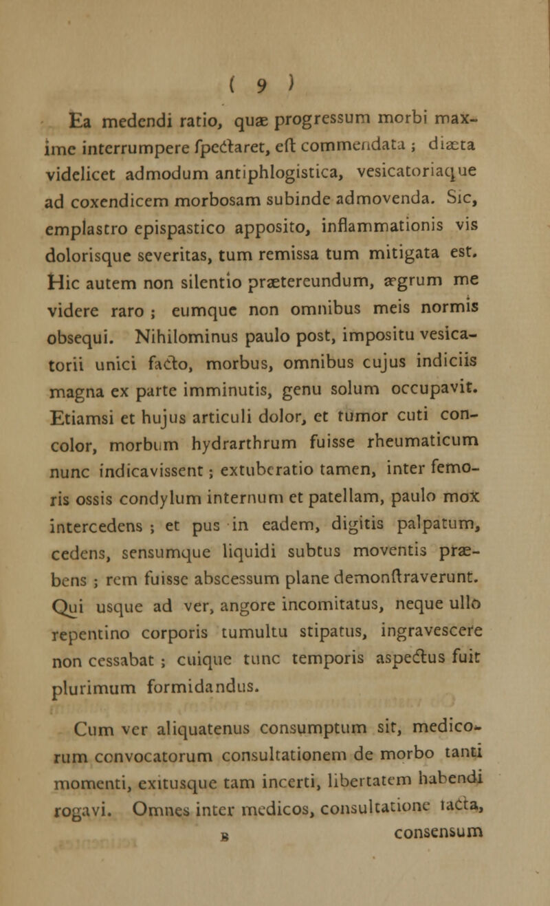 Ea medcndi ratio, quae progressum morbi max- ime interrumpere fpedaret, efl: commendata ; diaeta videlicet admodum antiphlogistica, vesicatoriaque ad coxendicem morbosam subinde admovenda. Sic, emplastro epispastico apposito, inflammationis vis dolorisque severitas, tum remissa tum mitigata est. Hic autem non silentio praetereundum, argrum me videre raro ; eumque non omnibus meis normis obsequi. Nihilominus paulo post, impositu vesica- torii unici fado, morbus, omnibus cujus indiciis magna ex parte imminutis, genu solum occupavit. Etiamsi et hujus articuli dolor, et tumor cuti con- color, morbum hydrarthrum fuisse rheumaticum nunc indicavissent j extubcratio tamen, inter femo- ris ossis condylum internum ct patellam, paulo mox intercedens j et pus in eadem, digitis palpatum, cedens, sensumque liquidi subtus moventis prae- bens ; rem fuisse abscessum plane demonftraverunt. Qui usque ad ver, angore incomitatus, neque ullo repentino corporis tumultu stipatus, ingravescere non cessabat ; cuique tunc temporis aspedlus fuit plurimum formidandus. Cum ver aliquatenus consumptum sit, medico*. rum convocatorum consultationem de morbo tanti momenti, exitusque tam incerti, libertatem habendi rogavi. Omnes inter medicos, consultatione lada, i consensum