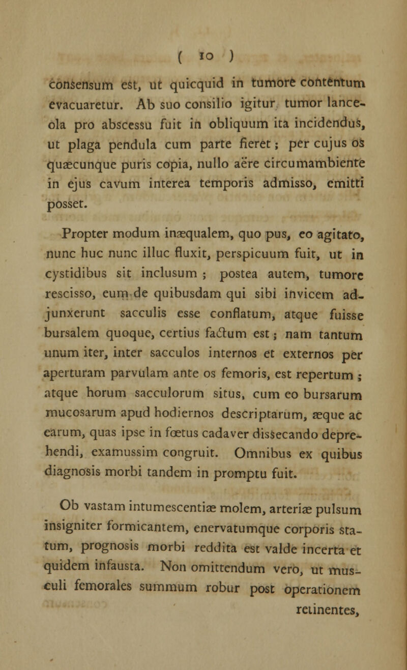 consensum est, ut quicquid in tumore contentum evacuaretur. Ab suo consilio igitur tumor lance- ola pro abscessu fuit in obliquum ita incidendus, ut plaga pcndula cum parte fieret; per cujus os quaecunque puris copia, nullo aere circumambiente in ejus cavum interea temporis admisso, cmitti posset. Propter modum insequalem, quo pus, eo agitato, nunc huc nunc illuc fluxit, perspicuum fuit, ut in cystidibus sit inclusum ; postea autem, tumore rescisso, eumde quibusdam qui sibi invicem ad- junxerunt sacculis esse conflatum, atque fuisse bursalem quoque, certius fadum est; nam tantum unum iter, inter sacculos internos et externos per aperturam parvulam ante os femoris, est repertum ; atque horum sacculorum situs, cum eo bursarum mucosarum apud hodiernos descriptarum, aeque ac earum, quas ipse in fcetus cadaver dissecando depre- hendi, examussim congruit. Omnibus ex quibus diagnosis morbi tandem in promptu fuit. Ob vastam intumescentiae molem, arteriae pulsum insigniter formicantem, enervatumque corporis sta- tum, prognosis morbi reddita est valde incerta et quidem infausta. Non omittendum vero, ut mus- culi femorales summum robur post operationem retinentes,