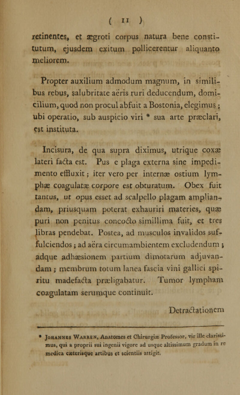 retinentes, et segroti corpus natura bene consti- tutum, ejusdem exitum pollicerentur aliquanto meliorem. Propter auxilium admodum magnum, in simili- bus rebus, salubritate aeris ruri deducendum, domi- cilium, quod non procul abfuit a Bostonia, elegimus; ubi operatio, sub auspicio viri * sua arte praeclari, est instituta. Incisura, de qua supra diximus, utrique coxae lateri facta est. Pus e plaga externa sine impedi- mento effluxit; iter vero per internae ostium lym- phae coagulatas corpore est obturatum. Obex fuit tantus, ut opus esset ad scalpello plagam amplian- dam, priusquam poterat exhauriri materies, quas puri non penitus concocto simillima fuit, et tres libras pendebat. Postea, ad musculos invalidos suf- fulciendos ; ad aera circumambientem excludcndum ; adque adhaesioncm partium dimotarum adjuvan- dam ; membrum totum lanea fascia vini gallici spi- ritu madefacta praeligabatur. Tumor lympham coagulatam serumque continuit. Detraclationem • Johannes Warren, Anatomes et Chirurgix Professor, vir ille clarissi- mus, qui % proprii sui ingenii vigore ad usquc altissimum gradum m re mcdica cxtcrisque artibus ct scientiis attigit.