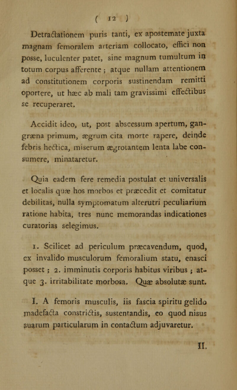 Detradlationcm puris tanti, ex apostcmate juxta magnam fcmoralem arteriam collocato, effici non posse, luculcnter patet, sine magnum tumultum iij totum corpus affcrente ; atque nullam attentionem ad constitutionem corporis sustinendam remitti oportcre, ut hsec ab mali tam gravissimi effectibus se recuperaret. Accidit idco, ut, post abscessum apertum, gan- graena primum, asgrum cita morte rapere, deinde febris hcclica, miserum aegrotantem lenta labe con- sumere, minataretur. Quia eadcm fere remedia postulat et universalis et localis quae hos morbos et praecedit ct comitatur debilitas, nulla symptomatum alterutri peculiarium ratione habita, tres nunc memorandas indicationes curatorias selegimus. i. Scilicet ad periculum praecavendum, quod, ex invalido musculorum femoralium statu, enasci posset; 2. imminutis corporis habitus viribus ; at- que 3. irritabilitate morbosa. Quae absolutae sunt. I. A femoris musculis, iis fascia spiritu gelido madefacta constrictis, sustentandis, eo quod nisus suarum particularum in contaclum adjuvaretur. II.