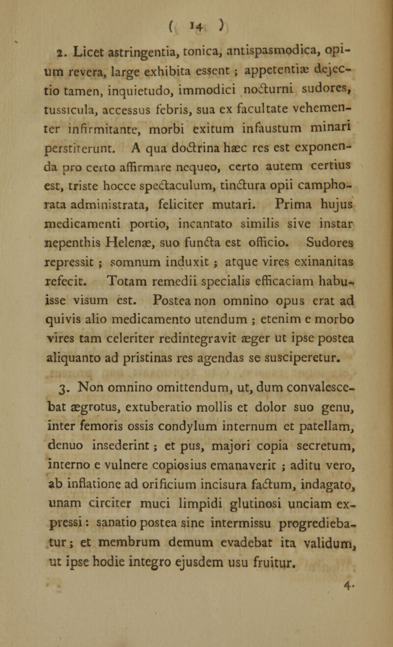 1. Licet astringentia, tonica, antispasmodica, opi- um revera, large exhibita essent; appetentiae dejec- tio tamen, inquietudo, immodici no&urni sudores, tussicula, accessus febris, sua ex facultate vehemen- ter infirmitante, morbi exitum infaustum minan perstirerunt. A qua doctrina haec res est cxponen- da pro certo affirmare nequeo, certo autem certius est, triste hocce speCtaculum, tinctura opii campho- rata administrata, feliciter mutari. Prima hujus medicamenti portio, incantato similis sive instar nepenthis Helenae, suo functa est officio. Sudores repressit ; somnum induxit ; atque vires exinanitas refecit. Totam remedii specialis efficaciam habu- isse visum est. Posteanon omnino opus erat ad quivis alio medicamento utendum ; etenim e morbo vires tam celeriter redintegravit aeger ut ipse postea aliquanto ad pristinas res agendas se susciperetur. 3. Non omnino omittendum, ut, dum convalesce- bat aegrotus, extuberatio mollis et dolor suo genu, inter femoris ossis condylum internum et patellam, denuo insederint; et pus, majori copia secretum, interno e vulnere copiosius emanaverit ; aditu vero, ab inflatione ad orificium incisura factum, indagato, unam circiter muci limpidi glutinosi unciam ex- pressi: sanatio postea sine intermissu progredieba- tur; et membrum demum evadebat ita validum, ut ipse hodie integro ejusdem usu fruitur. 4-