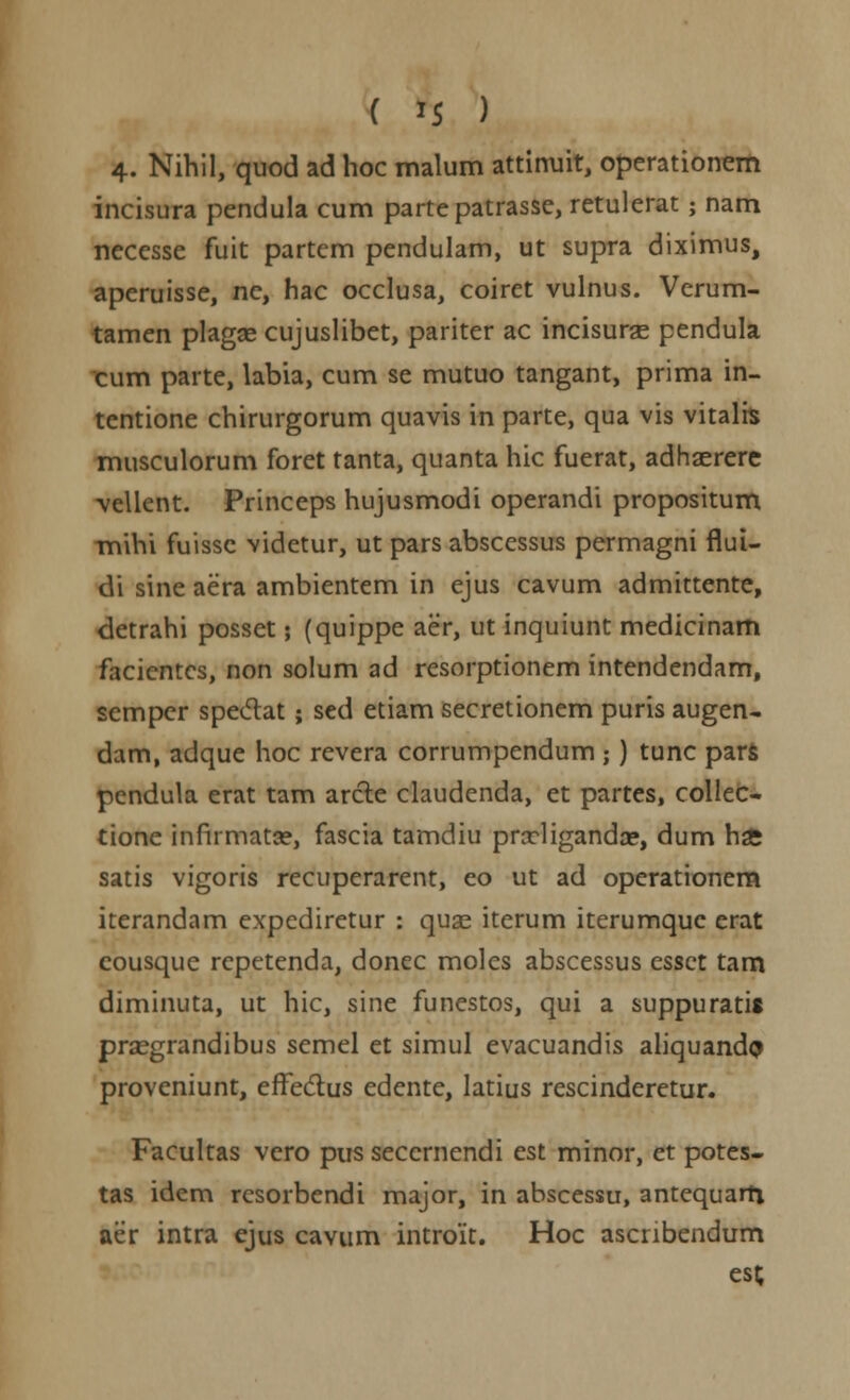 4. Nihil, quod ad hoc malum attinuit, operationem incisura pendula cum parte patrasse, retulerat; nam necesse fuit partcm pendulam, ut supra diximus, aperuisse, ne, hac occlusa, coiret vulnus. Verum- tamen plagse cujuslibet, pariter ac incisurse pendula cum parte, labia, cum se mutuo tangant, prima in- tentione chirurgorum quavis in parte, qua vis vitalrs musculorum foret tanta, quanta hic fuerat, adhaerere vellent. Princeps hujusmodi operandi propositum -mihi fuissc videtur, ut pars abscessus permagni flui- di sine aera ambientem in ejus cavum admittente, detrahi posset; (quippe aer, ut inquiunt medicinam facientcs, non solum ad resorptionem intendendam, semper spedat; sed etiam secretionem puris augen- dam, adque hoc revera corrumpendum ;) tunc pars pcndula erat tam arcle claudenda, et partes, collec- tione infirmatce, fascia tamdiu prrcliganda?, dum ha; satis vigoris recuperarent, eo ut ad operationem iterandam expediretur : quas iterum iterumquc erat cousque rcpetenda, donec moles abscessus csset tam diminuta, ut hic, sine funestos, qui a suppuratis praegrandibus scmel et simul evacuandis aliquandp proveniunt, effectus edente, latius rescinderetur. Facultas vero pus seccrnendi est minor, et potes- tas idem resorbendi major, in abscessu, antequarft aer intra ejus cavum introit. Hoc ascnbendum esc