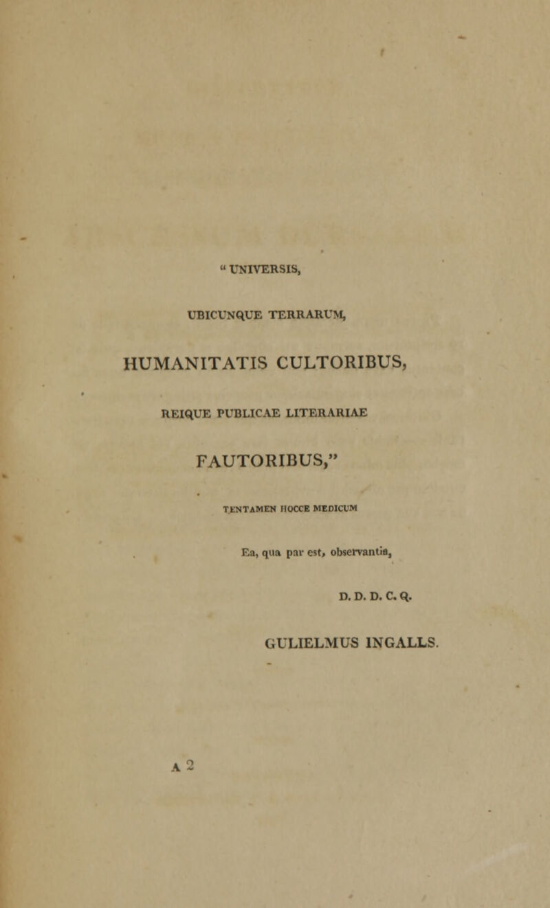  UNIVERSIS, UBICUNqUE TERRARUM, HUMANITATIS CULTORIBUS, REiqUE PUBLICAE LITERARIAE FAUTORIBUS, TENTAMEN IIOCCE MEDICUM Ea, qua par est, observantifl, D. D. D. 0. Q. GULIELMUS INGALLS.