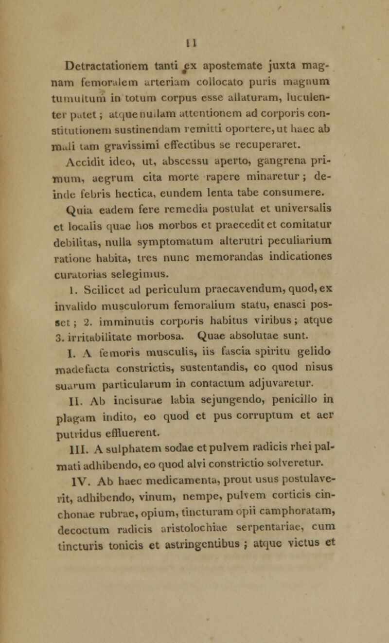 Detractationem tanti ^x apostemate juxta mag- nam femoralcm cirterium collocato puris magimm tumultum in totum corpus essc allaturam, luculen- ter pi.let; atqueuuJam uttcntionem ad corporis con- stitutionem sustinendam remitti oportere,ut huec ab mali liim gravissimi effectibus se recuperaret. Accidit ideo, ut, abscessu aperto, gangrena pri- mum, aegrum cita mortc rapcre minaretur; de- indc febris hectica, eundem lenta tabe consumere. Quia eadem fere remedia postulat et universalis ct localis ([uae hos morbos et praeceditet comitatur debilitas, nulla symptomutum alterutri peculiarium ratione habita, tres nunc memorandas indicationes curatorias seleginius. 1. Scilicct ad periculum praecavendum, quod, ex invalido musculorum femoralium statu, enasci pos- sct; 2. imminuiis corporis habitus viribus; atque 3, irriiubilitate morbosa. Quae absolutae sunt. I. A temoris musculis, iis fuscia spiritu gelido maclcfactu constrictis, sustentandis, co quod nisus suurum parlicularum in contactum adjuvaretur. II. Ab incisurae lubia sejungendo, peniciilo in plagum indito, eo quod et pus corruplum et aer putvidus effluerent. III. A sulphatem sodae et pulvem radicis rhei pal- mati adhibendo, eo quod alvi constrictio solveretur. IV. Ab haec medicamenta, prout usus postulave- rit, adhibendo, vinum, nempe, pulvem corticis cin- chonue rubrae, opium, tincturamopii camphoratum, decoctum radicis uristolochiae serpentariae, cum tincturis tonicis et astringcntibus ; atque victus et