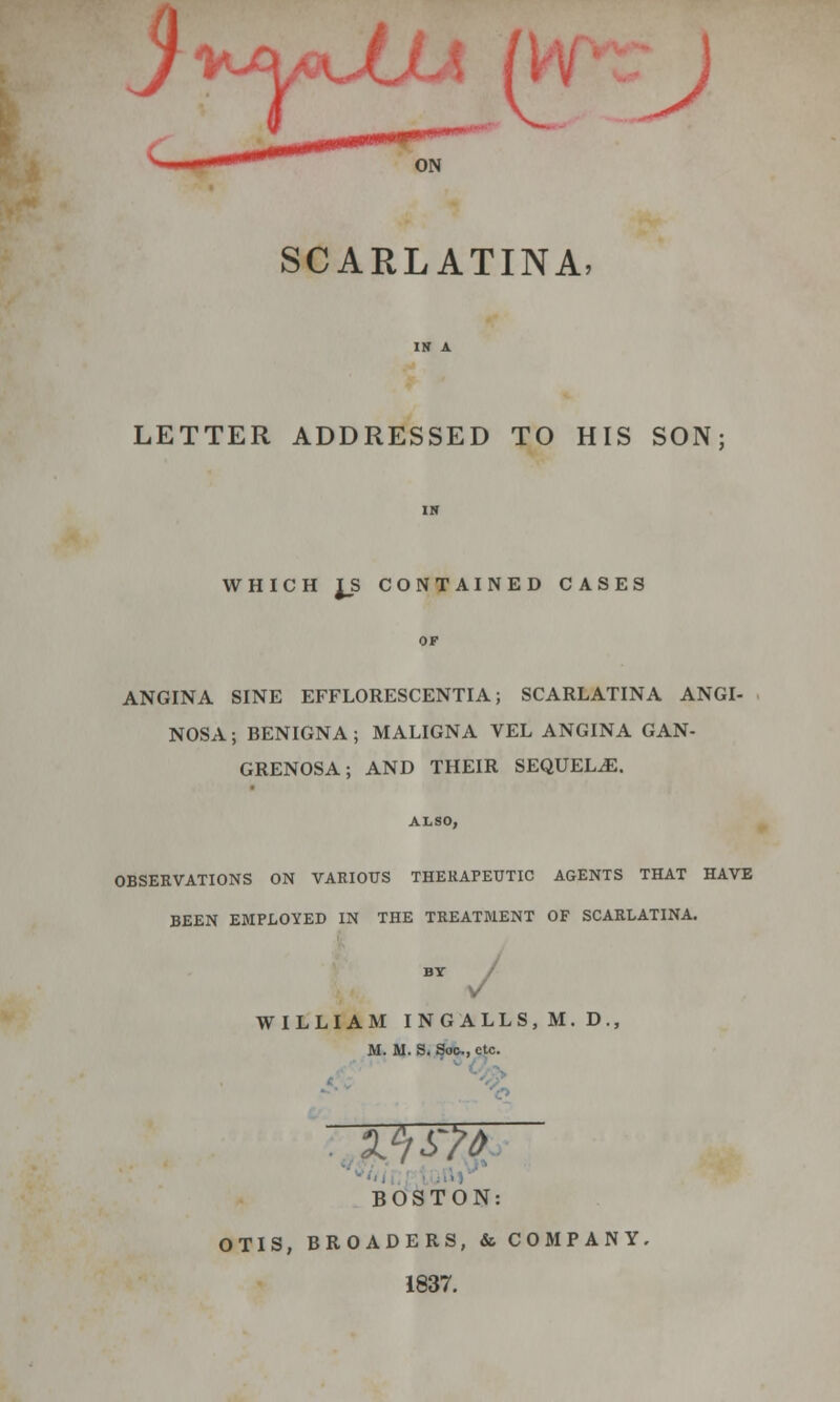 (1 J ON SCARLATINA, LETTER ADDRESSED TO HIS SON; WHICH J_S CONTAINED CASES ANGINA SINE EFFLORESCENTIA; SCARLATINA ANGI- NOSA; BENIGNA; MALIGNA VEL ANGINA GAN- GRENOSA; AND THEIR SEQUELAE. ALSO, OBSERVATIONS ON VARIOUS THERAPEUTIC AGENTS THAT HAVE BEEN EMPLOYED IN THE TREATMENT OF SCARLATINA. J WILLIAM INGALLS, M. D., M. M. S. Soc,, etc. BOSTON: OTIS, BROADERS, & COMPANY. 1837.