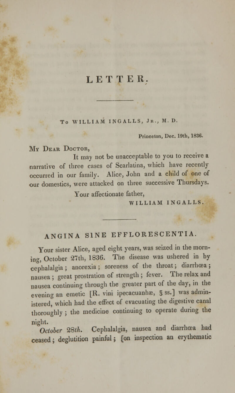 LETTER. To WILLIAM INGALLS, Jr., M. D. Princeton, Dec. 19th, 1836. My Dear Doctor, It may not be unacceptable to you to receive a narrative of tbree cases of Scarlatina, which have recently occurred in our family. Alice, John and a child of one of our domestics, were attacked on three successive Thursdays. Your affectionate father, WILLIAM INGALLS. ANGINA SINE EFFLORESCENTIA. Your sister Alice, aged eight years, was seized in the morn- ing, October 27th, 1836. The disease was ushered in by cephalalgia ; anorexia ; soreness of the throat; diarrhoea; nausea ; great prostration of strength ; fever. The relax and nausea continuing through the greater part of the day, in the evening an emetic [R. vini ipecacuanhas, § ss.] was admin- istered* which had the effect of evacuating the digestive canal thoroughly ; the medicine continuing to operate during the night. October 28th. Cephalalgia, nausea and diarrhoea had ceased; deglutition painful; [on inspection an erythematic