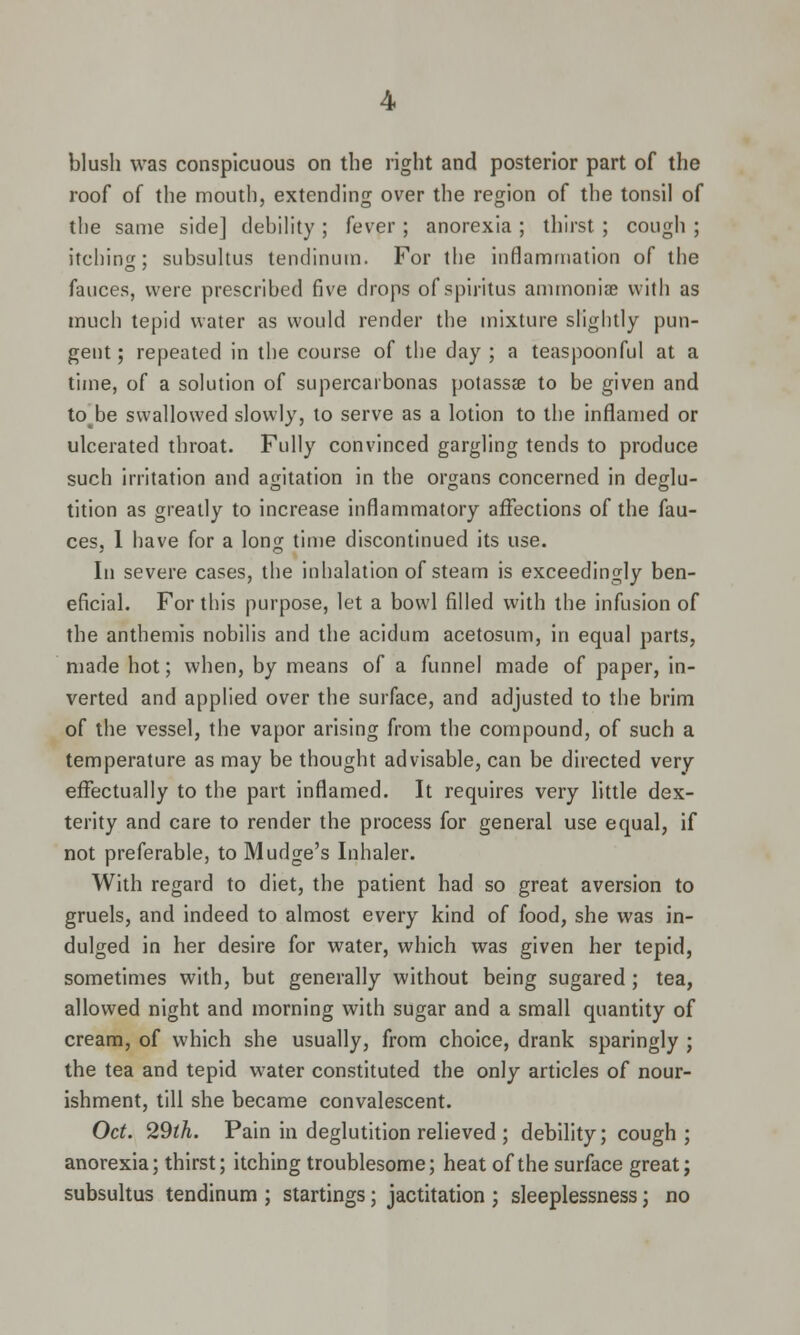 blush was conspicuous on the right and posterior part of the roof of the mouth, extending over the region of the tonsil of the same side] debility ; fever ; anorexia ; thirst ; cough ; itching; subsultus tendinutn. For the inflammation of the fauces, were prescribed five drops of spiritus ammoniae with as much tepid water as would render the mixture slightly pun- gent; repeated in the course of the day ; a teaspoonful at a time, of a solution of supercarbonas potassa? to be given and to^be swallowed slowly, to serve as a lotion to the inflamed or ulcerated throat. Fully convinced gargling tends to produce such irritation and agitation in the organs concerned in deglu- tition as greatly to increase inflammatory affections of the fau- ces, 1 have for a long time discontinued its use. In severe cases, the inhalation of steam is exceedingly ben- eficial. For this purpose, let a bowl filled with the infusion of the anthemis nobilis and the acidum acetosum, in equal parts, made hot; when, by means of a funnel made of paper, in- verted and applied over the surface, and adjusted to the brim of the vessel, the vapor arising from the compound, of such a temperature as may be thought advisable, can be directed very effectually to the part inflamed. It requires very little dex- terity and care to render the process for general use equal, if not preferable, to Mudge's Inhaler. With regard to diet, the patient had so great aversion to gruels, and indeed to almost every kind of food, she was in- dulged in her desire for water, which was given her tepid, sometimes with, but generally without being sugared ; tea, allowed night and morning with sugar and a small quantity of cream, of which she usually, from choice, drank sparingly ; the tea and tepid water constituted the only articles of nour- ishment, till she became convalescent. Oct. 29th. Pain in deglutition relieved ; debility; cough ; anorexia; thirst; itching troublesome; heat of the surface great; subsultus tendinum ; startings; jactitation ; sleeplessness; no