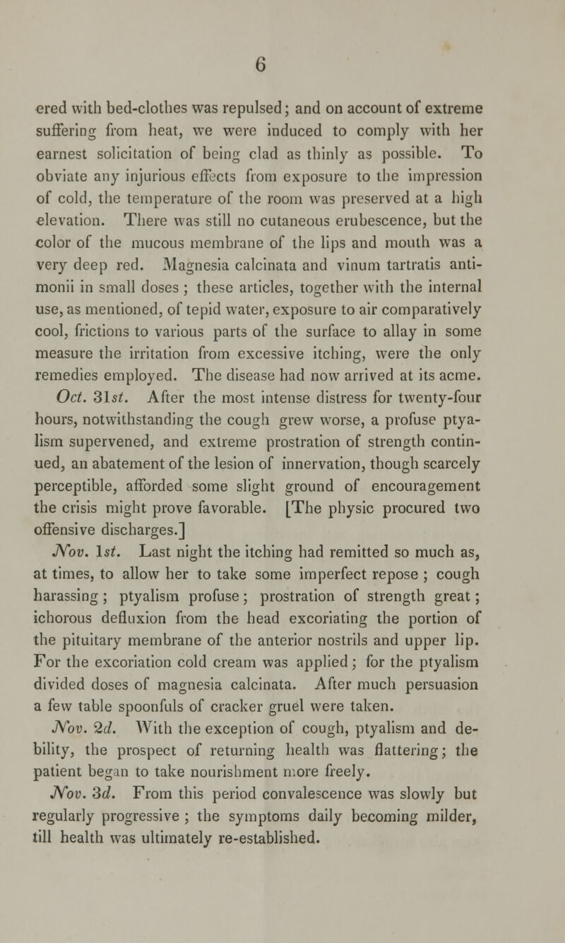 ered with bed-clothes was repulsed; and on account of extreme suffering from heat, we were induced to comply with her earnest solicitation of being clad as thinly as possible. To obviate any injurious effects from exposure to the impression of cold, the temperature of the room was preserved at a high elevation. There was still no cutaneous erubescence, but the color of the mucous membrane of the lips and mouth wras a very deep red. Magnesia calcinata and vinum tartratis anti- monii in small doses ; these articles, together with the internal use, as mentioned, of tepid water, exposure to air comparatively cool, frictions to various parts of the surface to allay in some measure the irritation from excessive itching, were the only remedies employed. The disease had now arrived at its acme. Oct. 3lst. After the most intense distress for twenty-four hours, notwithstanding the cough grew worse, a profuse ptya- lism supervened, and extreme prostration of strength contin- ued, an abatement of the lesion of innervation, though scarcely perceptible, afforded some slight ground of encouragement the crisis might prove favorable. [The physic procured two offensive discharges.] Nov. 1st. Last night the itching had remitted so much as, at times, to allow her to take some imperfect repose ; cough harassing ; ptyalism profuse; prostration of strength great; ichorous defluxion from the head excoriating the portion of the pituitary membrane of the anterior nostrils and upper lip. For the excoriation cold cream was applied; for the ptyalism divided doses of magnesia calcinata. After much persuasion a few table spoonfuls of cracker gruel were taken. Nov. 2d. With the exception of cough, ptyalism and de- bility, the prospect of returning health was flattering; the patient began to take nourishment more freely. Nov. 3d. From this period convalescence was slowly but regularly progressive ; the symptoms daily becoming milder, till health was ultimately re-established.