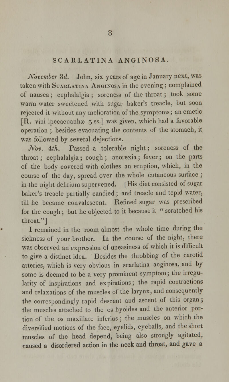 SCARLATINA ANGINOSA. November 3d. John, six years of age in January next, was taken with Scarlatina Anginosa in the evening; complained of nausea ; cephalalgia; soreness of the throat; took some warm water sweetened with sugar baker's treacle, but soon rejected it without any melioration of the symptoms; an emetic [R. vini ipecacuanha 5 ss.] was given, which had a favorable operation ; besides evacuating the contents of the stomach, it was followed by several dejections. Nov. 4th. Passed a tolerable night; soreness of the throat; cephalalgia; cough ; anorexia; fever ; on the parts of the body covered with clothes an eruption, which, in the course of the day, spread over the whole cutaneous surface ; in the night delirium supervened. [His diet consisted of sugar baker's treacle partially candied ; and treacle and tepid water, till he became convalescent. Refined sugar was prescribed for the cough; but he objected to it because it  scratched his throat.] I remained in the room almost the whole time during the sickness of your brother. In the course of the night, there was observed an expression of uneasiness of which it is difficult to give a distinct idea. Besides the throbbing of the carotid arteries, which is very obvious in scarlatina anginosa, and by some is deemed to be a very prominent symptom; the irregu- larity of inspirations and expirations; the rapid contractions and relaxations of the muscles of the larynx, and consequently the correspondingly rapid descent and ascent of this organ ; the muscles attached to the os hyoides and the anterior por- tion of the os maxillare inferius ; the muscles on which the diversified motions of the face, eyelids, eyeballs, and the short muscles of the head depend, being also strongly agitated, caused a disordered action in the neck and throat, and gave a