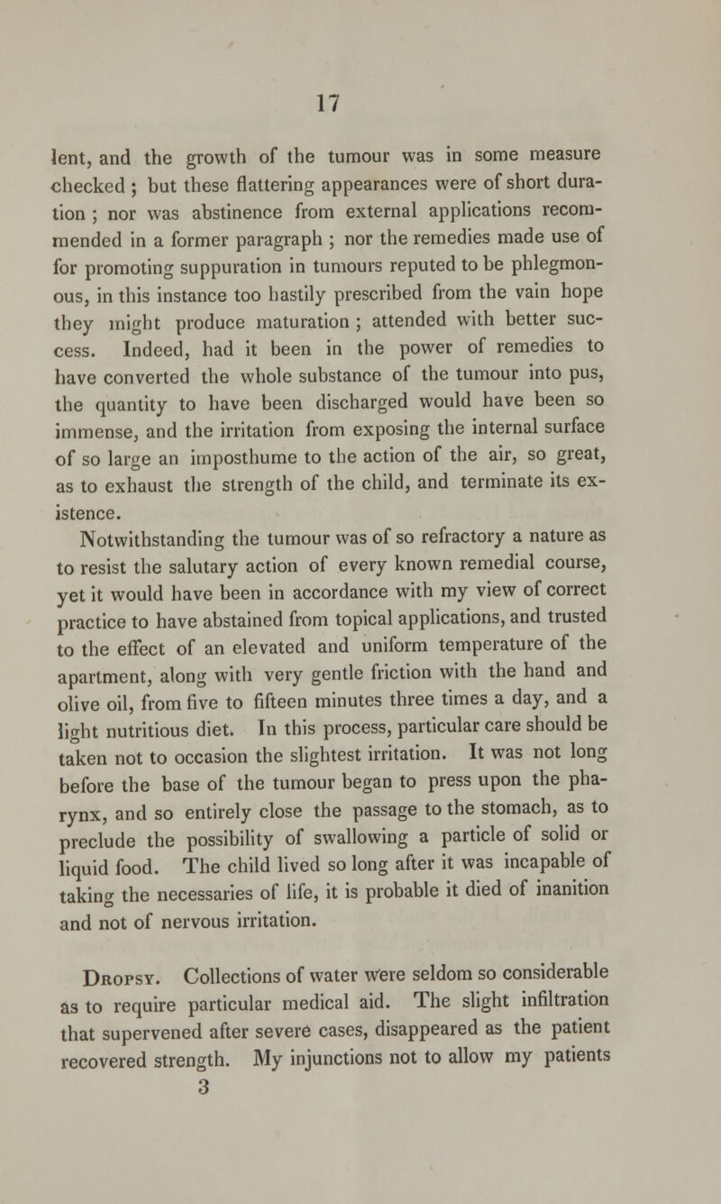 lent, and the growth of the tumour was in some measure checked ; but these flattering appearances were of short dura- tion ; nor was abstinence from external applications recom- mended in a former paragraph ; nor the remedies made use of for promoting suppuration in tumours reputed to be phlegmon- ous, in this instance too hastily prescribed from the vain hope they might produce maturation ; attended with better suc- cess. Indeed, had it been in the power of remedies to have converted the whole substance of the tumour into pus, the quantity to have been discharged would have been so immense, and the irritation from exposing the internal surface of so large an imposthume to the action of the air, so great, as to exhaust the strength of the child, and terminate its ex- istence. Notwithstanding the tumour was of so refractory a nature as to resist the salutary action of every known remedial course, yet it would have been in accordance with my view of correct practice to have abstained from topical applications, and trusted to the effect of an elevated and uniform temperature of the apartment, along with very gentle friction with the hand and olive oil, from five to fifteen minutes three times a day, and a light nutritious diet. In this process, particular care should be taken not to occasion the slightest irritation. It was not long before the base of the tumour began to press upon the pha- rynx, and so entirely close the passage to the stomach, as to preclude the possibility of swallowing a particle of solid or liquid food. The child lived so long after it was incapable of taking the necessaries of life, it is probable it died of inanition and not of nervous irritation. Dropsy. Collections of water Were seldom so considerable as to require particular medical aid. The slight infiltration that supervened after severe cases, disappeared as the patient recovered strength. My injunctions not to allow my patients 3