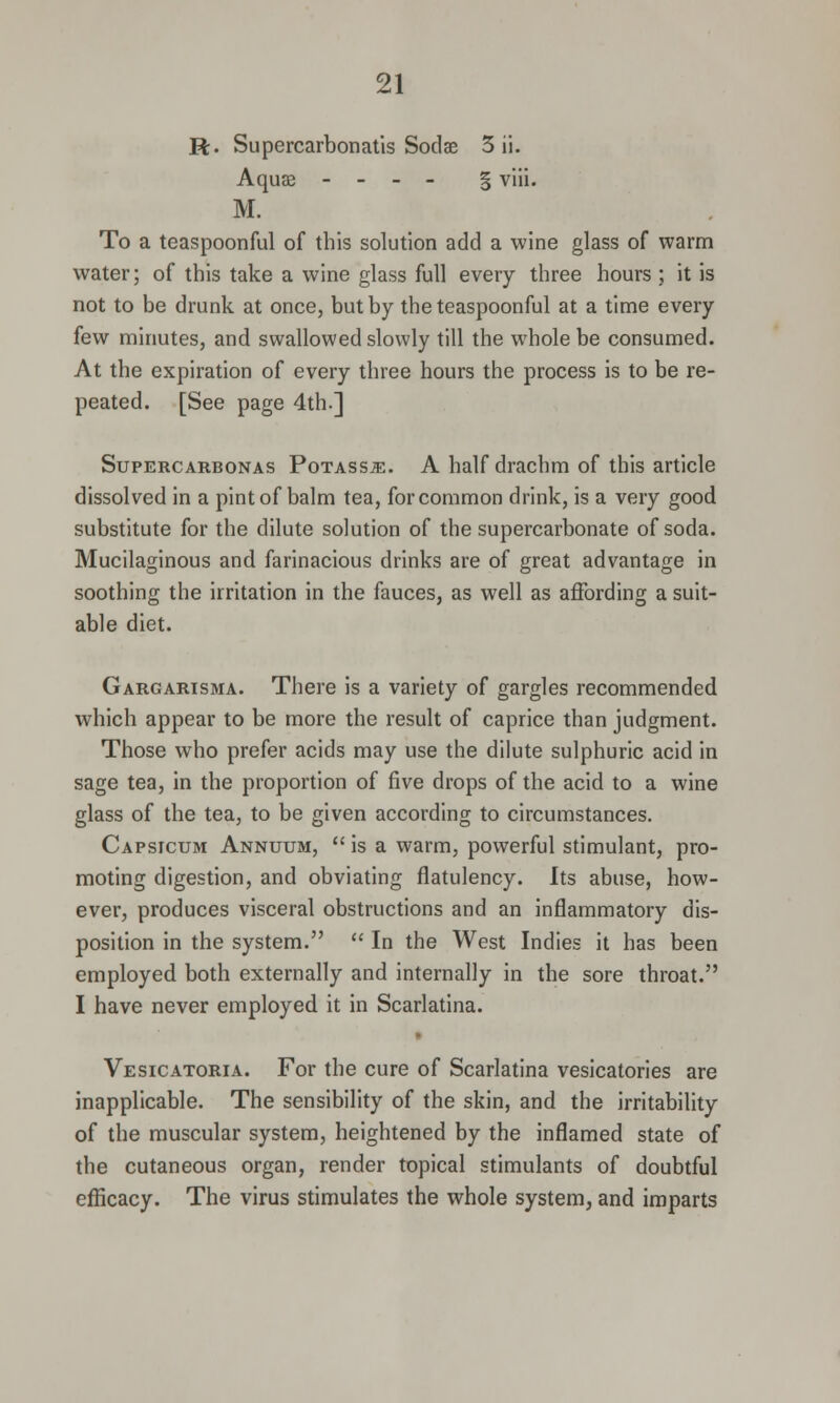 R. Supercarbonatis Sodae 3 ii. Aqua? - - - - § viii. M. To a teaspoonful of this solution add a wine glass of warm water; of this take a wine glass full every three hours ; it is not to be drunk at once, but by the teaspoonful at a time every few minutes, and swallowed slowly till the whole be consumed. At the expiration of every three hours the process is to be re- peated. [See page 4th.] Supercarbonas PoxAssiE. A half drachm of this article dissolved in a pint of balm tea, for common drink, is a very good substitute for the dilute solution of the supercarbonate of soda. Mucilaginous and farinacious drinks are of great advantage in soothing the irritation in the fauces, as well as affording a suit- able diet. Gargarisma. There is a variety of gargles recommended which appear to be more the result of caprice than judgment. Those who prefer acids may use the dilute sulphuric acid in sage tea, in the proportion of five drops of the acid to a wine glass of the tea, to be given according to circumstances. Capsicum Annuum,  is a warm, powerful stimulant, pro- moting digestion, and obviating flatulency. Its abuse, how- ever, produces visceral obstructions and an inflammatory dis- position in the system.  In the West Indies it has been employed both externally and internally in the sore throat. I have never employed it in Scarlatina. Vesicatoria. For the cure of Scarlatina vesicatories are inapplicable. The sensibility of the skin, and the irritability of the muscular system, heightened by the inflamed state of the cutaneous organ, render topical stimulants of doubtful efficacy. The virus stimulates the whole system, and imparts