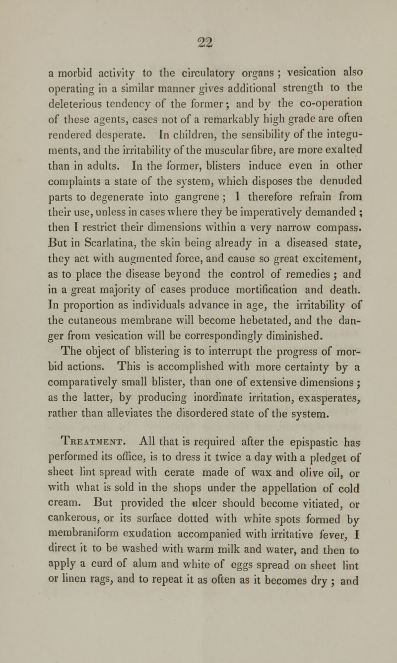 a morbid activity to the circulatory organs ; vesication also operating in a similar manner gives additional strength to the deleterious tendency of the former •, and by the co-operation of these agents, cases not of a remarkably high grade are often rendered desperate. In children, the sensibility of the integu- ments, and the irritability of the muscular fibre, are more exalted than in adults. In the former, blisters induce even in other complaints a state of the system, which disposes the denuded parts to degenerate into gangrene ; 1 therefore refrain from their use, unless in cases where they be imperatively demanded ; then I restrict their dimensions within a very narrow compass. But in Scarlatina, the skin being already in a diseased state, they act with augmented force, and cause so great excitement, as to place the disease beyond the control of remedies ; and in a great majority of cases produce mortification and death. In proportion as individuals advance in age, the irritability of the cutaneous membrane will become hebetated, and the dan- ger from vesication will be correspondingly diminished. The object of blistering is to interrupt the progress of mor- bid actions. This is accomplished with more certainty by a comparatively small blister, than one of extensive dimensions ; as the latter, by producing inordinate irritation, exasperates, rather than alleviates the disordered state of the system. Treatment. All that is required after the epispastic has performed its office, is to dress it twice a day with a pledget of sheet lint spread with cerate made of wax and olive oil, or with what is sold in the shops under the appellation of cold cream. But provided the ulcer should become vitiated, or cankerous, or its surface dotted with white spots formed by membraniform exudation accompanied with irritative fever, I direct it to be washed with warm milk and water, and then to apply a curd of alum and white of eggs spread on sheet lint or linen rags, and to repeat it as often as it becomes dry ; and