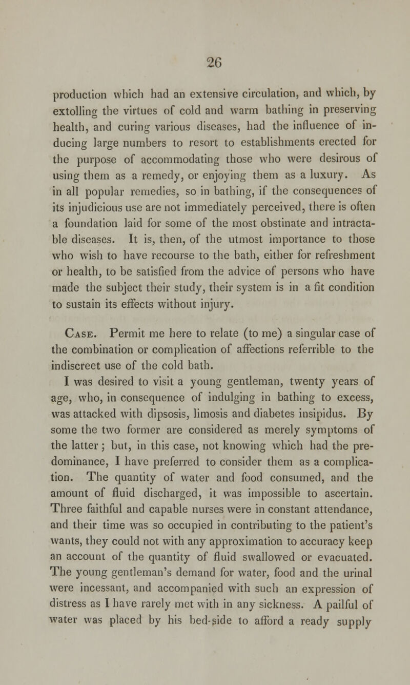 production which had an extensive circulation, and which, by extolling the virtues of cold and warm bathing in preserving health, and curing various diseases, had the influence of in- ducing large numbers to resort to establishments erected for the purpose of accommodating those who were desirous of using them as a remedy, or enjoying them as a luxury. As in all popular remedies, so in bathing, if the consequences of its injudicious use are not immediately perceived, there is often a foundation laid for some of the most obstinate and intracta- ble diseases. It is, then, of the utmost importance to those who wish to have recourse to the bath, either for refreshment or health, to be satisfied from the advice of persons who have made the subject their study, their system is in a fit condition to sustain its effects without injury. Case. Permit me here to relate (to me) a singular case of the combination or complication of affections referrible to the indiscreet use of the cold bath. I was desired to visit a young gentleman, twenty years of age, who, in consequence of indulging in bathing to excess, was attacked with dipsosis, limosis and diabetes insipidus. By some the two former are considered as merely symptoms of the latter; but, in this case, not knowing which had the pre- dominance, I have preferred to consider them as a complica- tion. The quantity of water and food consumed, and the amount of fluid discharged, it was impossible to ascertain. Three faithful and capable nurses were in constant attendance, and their time was so occupied in contributing to the patient's wants, they could not with any approximation to accuracy keep an account of the quantity of fluid swallowed or evacuated. The young gentleman's demand for water, food and the urinal were incessant, and accompanied with such an express-ion of distress as I have rarely met with in any sickness. A pailful of water was placed by his bed-side to afford a ready supply