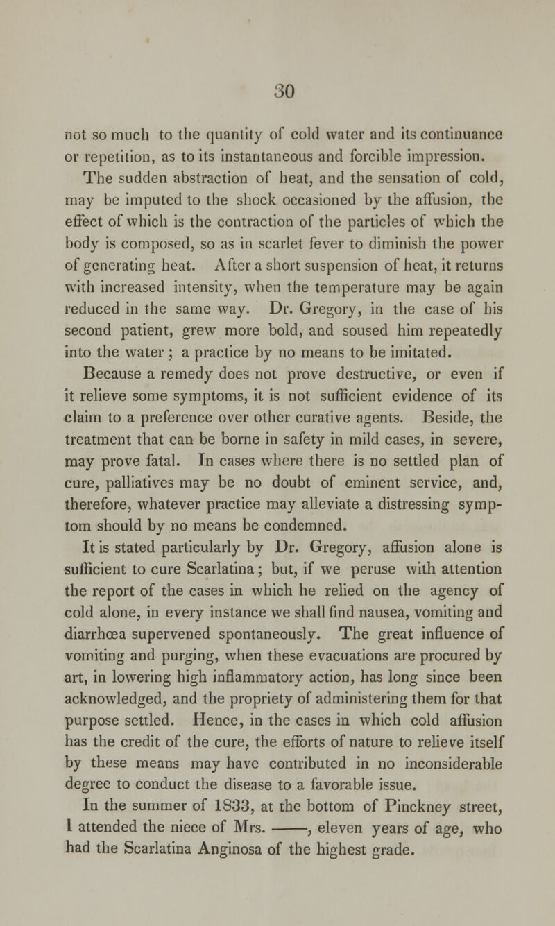 not so much to the quantity of cold water and its continuance or repetition, as to its instantaneous and forcible impression. The sudden abstraction of heat, and the sensation of cold, may be imputed to the shock occasioned by the affusion, the effect of which is the contraction of the particles of which the body is composed, so as in scarlet fever to diminish the power of generating heat. After a short suspension of heat, it returns with increased intensity, when the temperature may be again reduced in the same way. Dr. Gregory, in the case of his second patient, grew more bold, and soused him repeatedly into the water ; a practice by no means to be imitated. Because a remedy does not prove destructive, or even if it relieve some symptoms, it is not sufficient evidence of its claim to a preference over other curative agents. Beside, the treatment that can be borne in safety in mild cases, in severe, may prove fatal. In cases where there is no settled plan of cure, palliatives may be no doubt of eminent service, and, therefore, whatever practice may alleviate a distressing symp- tom should by no means be condemned. It is stated particularly by Dr. Gregory, affusion alone is sufficient to cure Scarlatina; but, if we peruse with attention the report of the cases in which he relied on the agency of cold alone, in every instance we shall find nausea, vomiting and diarrhoea supervened spontaneously. The great influence of vomiting and purging, when these evacuations are procured by art, in lowering high inflammatory action, has long since been acknowledged, and the propriety of administering them for that purpose settled. Hence, in the cases in which cold affusion has the credit of the cure, the efforts of nature to relieve itself by these means may have contributed in no inconsiderable degree to conduct the disease to a favorable issue. In the summer of 1833, at the bottom of Pinckney street, I attended the niece of Mrs. , eleven years of age, who had the Scarlatina Anginosa of the highest grade.