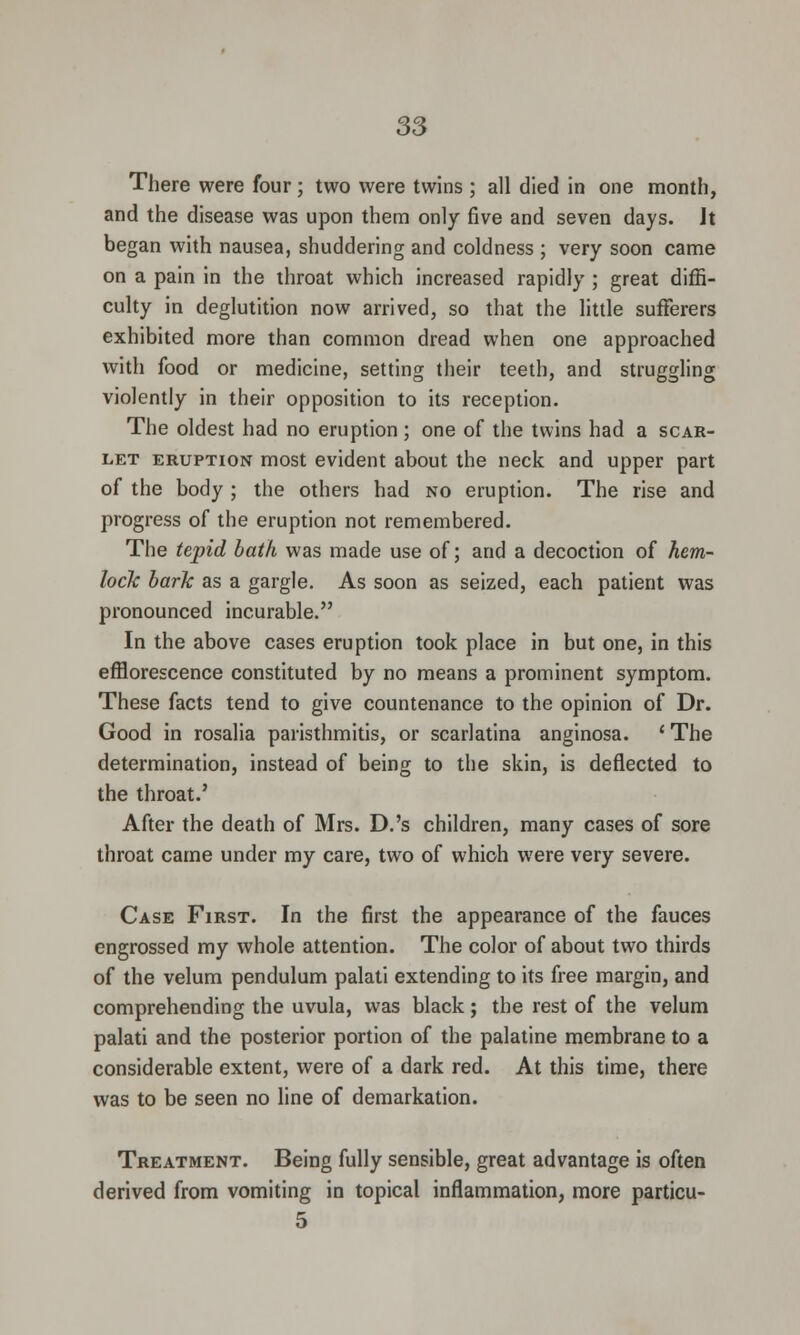 There were four ; two were twins ; all died in one month, and the disease was upon them only five and seven days. Jt began with nausea, shuddering and coldness ; very soon came on a pain in the throat which increased rapidly ; great diffi- culty in deglutition now arrived, so that the little sufferers exhibited more than common dread when one approached with food or medicine, setting their teeth, and struggling violently in their opposition to its reception. The oldest had no eruption; one of the twins had a scar- let eruption most evident about the neck and upper part of the body ; the others had no eruption. The rise and progress of the eruption not remembered. The tepid bath was made use of; and a decoction of hem- lock bark as a gargle. As soon as seized, each patient was pronounced incurable. In the above cases eruption took place in but one, in this efflorescence constituted by no means a prominent symptom. These facts tend to give countenance to the opinion of Dr. Good in rosalia paristhmitis, or scarlatina anginosa. 'The determination, instead of being to the skin, is deflected to the throat.' After the death of Mrs. D.'s children, many cases of sore throat came under my care, two of which were very severe. Case First. In the first the appearance of the fauces engrossed my whole attention. The color of about two thirds of the velum pendulum palati extending to its free margin, and comprehending the uvula, was black; the rest of the velum palati and the posterior portion of the palatine membrane to a considerable extent, were of a dark red. At this time, there was to be seen no line of demarkation. Treatment. Being fully sensible, great advantage is often derived from vomiting in topical inflammation, more particu- 5