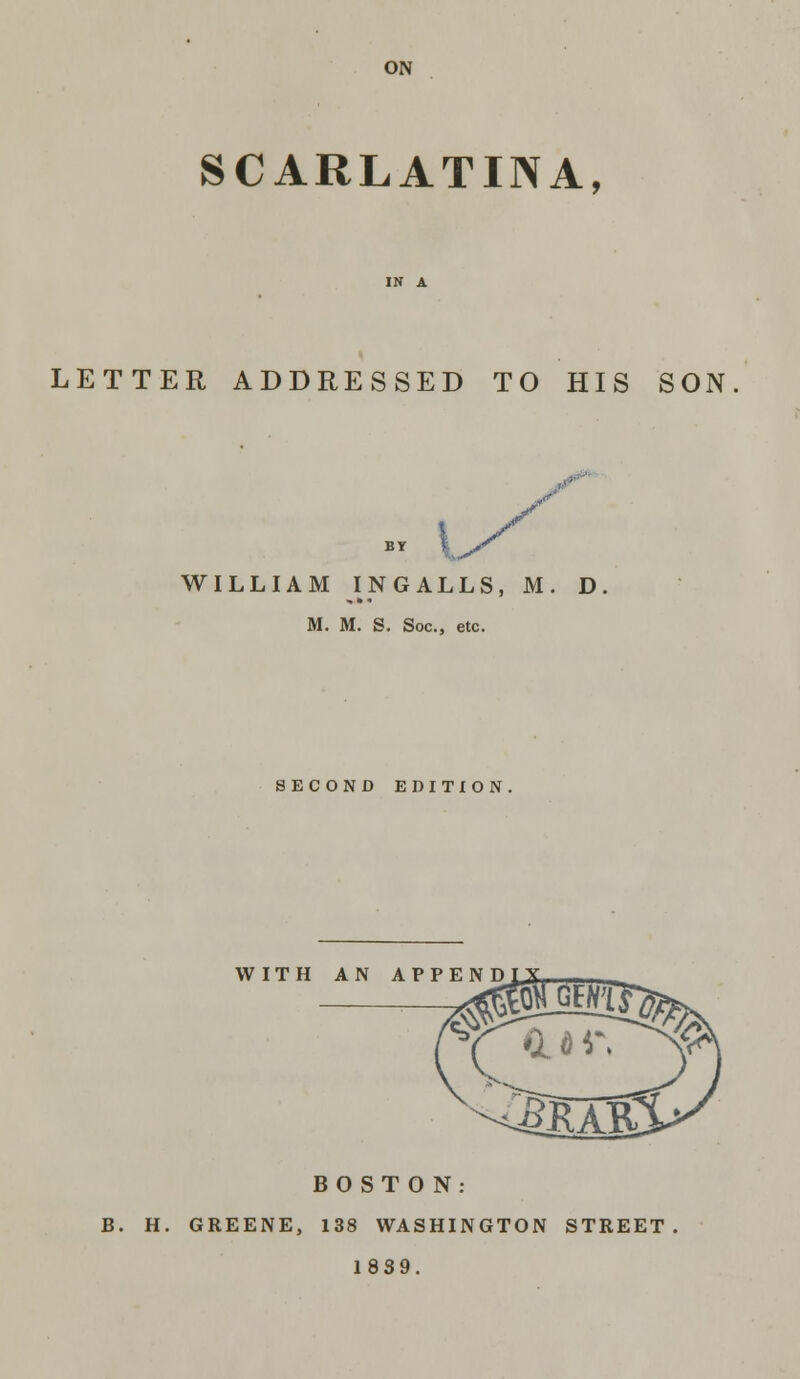 ON SCARLATINA, LETTER ADDRESSED TO HIS SON BY \^' WILLIAM IN GALLS, M. D M. M. S. Soc, etc. SECOND EDITION WITH AN APPE BOSTON: B. H. GREENE, 138 WASHINGTON STREET 1839.