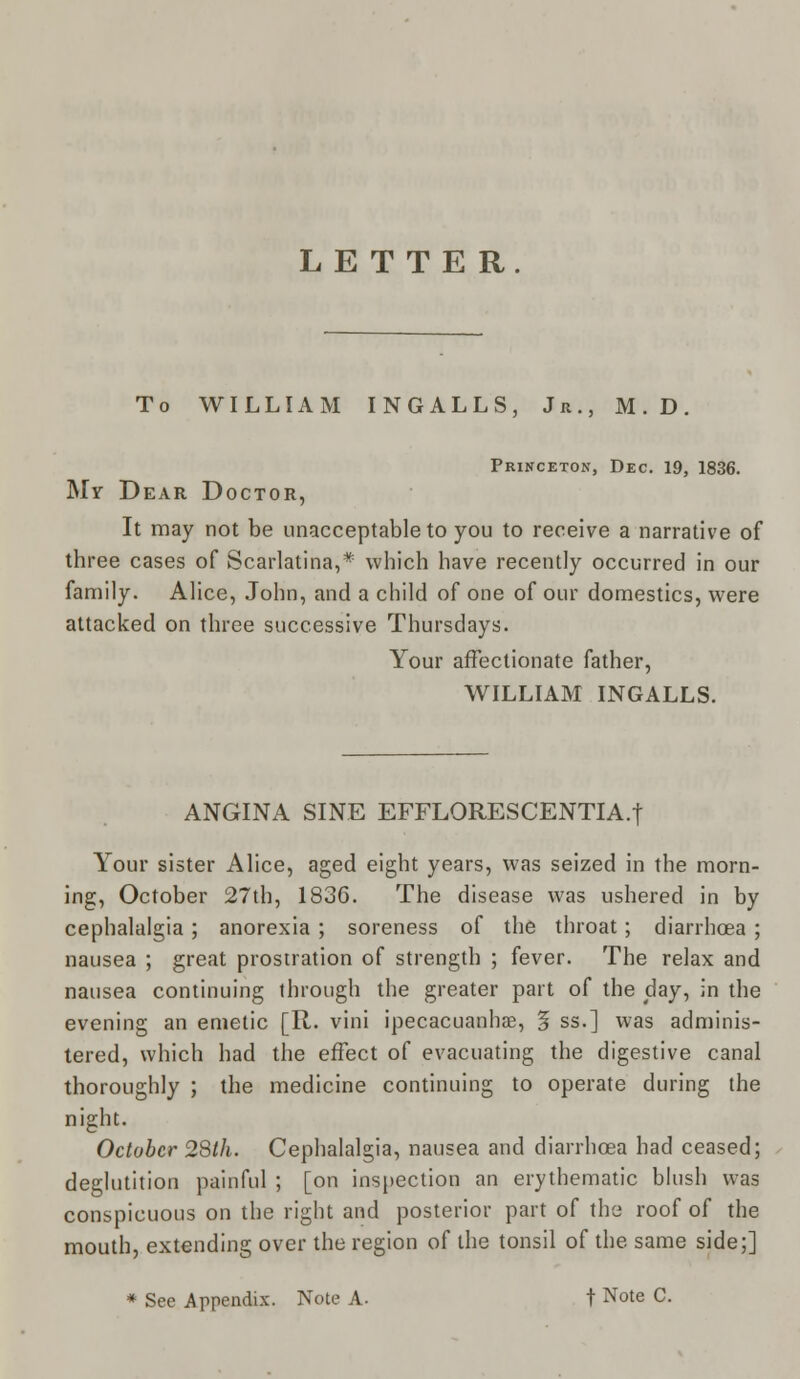 LETTER. To WILLIAM INGALLS, Jr., M.D. Princeton, Dec. 19, 1836. My Dear Doctor, It may not be unacceptable to you to receive a narrative of three cases of Scarlatina,* which have recently occurred in our family. Alice, John, and a child of one of our domestics, were attacked on three successive Thursdays. Your affectionate father, WILLIAM INGALLS. ANGINA SINE EFFLORESCENTIA.f Your sister Alice, aged eight years, was seized in the morn- ing, October 27th, 1836. The disease was ushered in by cephalalgia ; anorexia ; soreness of the throat; diarrhoea ; nausea ; great prostration of strength ; fever. The relax and nausea continuing through the greater part of the day, in the evening an emetic [R. vini ipecacuanhas, § ss.] was adminis- tered, which had the effect of evacuating the digestive canal thoroughly ; the medicine continuing to operate during the night. October 28th. Cephalalgia, nausea and diarrhoea had ceased; deglutition painful ; [on inspection an erythematic blush was conspicuous on the right and posterior part of the roof of the mouth, extending over the region of the tonsil of the same side;] * See Appendix. Note A. t Note C.