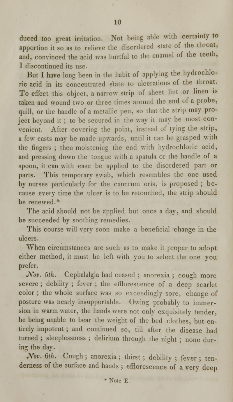 duced too great irritation. Not being able with certainty to apportion it so as to relieve the disordered state of the throat, and, convinced the acid was hurtful to the enamel of the teeth, I discontinued its use. But I have long been in the habit of applying the hydrochlo- ric acid in its concentrated state to ulcerations of the throat. To effect this object, a narrow strip of sheet lint or linen is taken and wound two or three times around the end of a probe, quill, or the handle of a metallic pen, so that the strip may pro- ject beyond it ; to be secured in the way it may be most con- venient. After covering the point, instead of tying the strip, a few casts may be made upwards, until it can be grasped with the fingers ; then moistening the end with hydrochloric acid, and pressing down the tongue with a spatula or the handle of a spoon, it can with ease be applied to the disordered part or parts. This temporary swab, which resembles the one used by nurses particularly for the cancrum oris, is proposed ; be- cause every time the ulcer is to be retouched, the strip should be renewed.* The acid should not be applied but once a day, and should be succeeded by soothing remedies. This course will very soon make a beneficial change in the ulcers. When circumstances are such as to make it proper to adopt either method, it must be left with you to select the one you prefer. Nov. 5th. Cephalalgia had ceased ; anorexia ; cough more severe ; debility ; fever ; the efflorescence of a deep scarlet color ; the whole surface was so exceedingly sore, change of posture was nearly insupportable. Owing probably to immer- sion in warm water, the hands were not only exquisitely tender, he being unable to bear the weight of the bed clothes, but en- tirely impotent ; and continued so, till after the disease had turned ; sleeplessness ; delirium through the night ; none dur- ing the day. Nov. 6th. Cough ; anorexia ; thirst ; debility ; fever ; ten- derness of the surface and hands ; efflorescence of a very deep