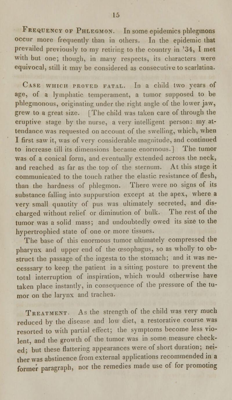 Frequency of Phlegmon. In some epidemics phlegmons occur more frequently than in others. In the epidemic that prevailed previously to my retiring to the country in '34, I met with but one; though, in many respects, its characters were equivocal, still it may be considered as consecutive to scarlatina. Case which proved fatal. In a child two years of age, of a lymphatic, temperament, a tumor supposed to be phlegmonous, originating under the right angle of the lower jaw, grew to a great size. [The child was taken care of through the eruptive stage by the nurse, a very intelligent person: my at- tendance was requested on account of the swelling, which, when I first saw it, was of very considerable magnitude, and continued to increase till its dimensions became enormous.] The tumor was of a conical form, and eventually extended across the neck, and reached as far as the top of the sternum. At this stage it communicated to the touch rather the elastic resistance of flesh, than the hardness of phlegmon. There were no signs of its substance falling into suppuration except at the apex, where a very small quautity of pus was ultimately secreted, and dis- charged without relief or diminution of bulk. The rest of the tumor was a solid mass; and undoubtedly owed its size to the hypertrophied state of one or more tissues. The base of this enormous tumor ultimately compressed the pharynx and upper end of the oesophagus, so as wholly to ob- struct the passage of the ingesta to the stomach; and it was ne- cesssary to keep the patient in a sitting posture to prevent the total interruption of inspiration, which would otherwise have taken place instantly, in consequence of the pressure of the tu- mor on the larynx and trachea. Treatment, As the strength of the child was very much reduced by the disease and low diet, a restorative course was resorted to with partial effect; the symptoms become less vio- lent and the growth of the tumor was in some measure check- ed' but these flattering appearances were of short duration; nei- ther was abstinence from external applications recommended in a former paragraph, nor the remedies made use of for promoting