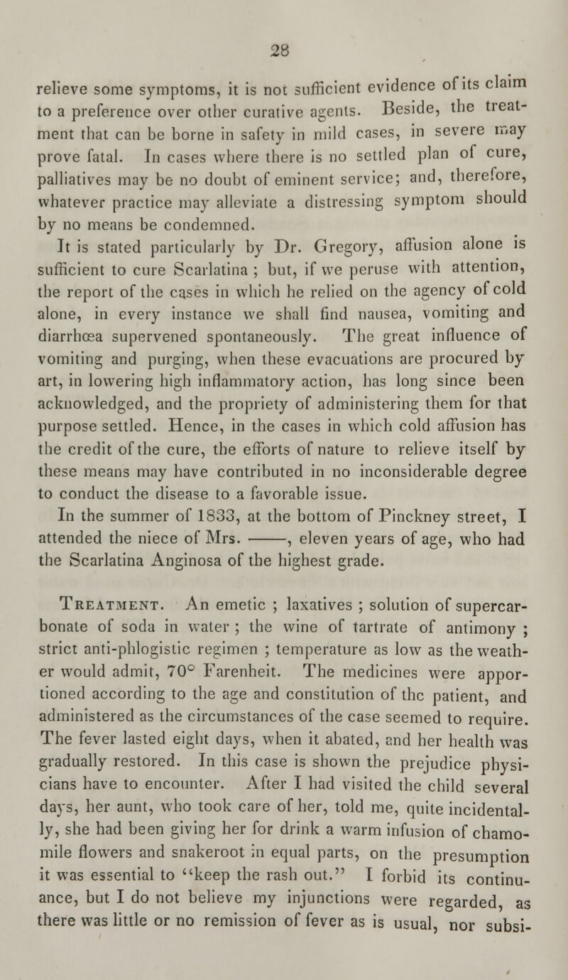 relieve some symptoms, it is not sufficient evidence of its claim to a preference over other curative agents. Beside, the treat- ment that can be borne in safety in mild cases, in severe may prove fatal. In cases where there is no settled plan of cure, palliatives may be no doubt of eminent service; and, there.ore, whatever practice may alleviate a distressing symptom should by no means be condemned. It is stated particularly by Dr. Gregory, affusion alone is sufficient to cure Scarlatina ; but, if we peruse with attention, the report of the cases in which he relied on the agency of cold alone, in every instance we shall find nausea, vomiting and diarrhoea supervened spontaneously. The great influence of vomiting and purging, when these evacuations are procured by art, in lowering high inflammatory action, has long since been acknowledged, and the propriety of administering them for that purpose settled. Hence, in the cases in which cold affusion has the credit of the cure, the efforts of nature to relieve itself by these means may have contributed in no inconsiderable degree to conduct the disease to a favorable issue. In the summer of 1833, at the bottom of Pinckney street, I attended the niece of Mrs. , eleven years of age, who had the Scarlatina Anginosa of the highest grade. Treatment. An emetic ; laxatives ; solution ofsupercar- bonate of soda in water ; the wine of tartrate of antimony ; strict anti-phlogistic regimen ; temperature as low as the weath- er would admit, 70° Farenheit. The medicines were appor- tioned according to the age and constitution of the patient, and administered as the circumstances of the case seemed to require. The fever lasted eight days, when it abated, and her health was gradually restored. In this case is shown the prejudice physi- cians have to encounter. After I had visited the child several days, her aunt, who took care of her, told me, quite incidental- ly, she had been giving her for drink a warm infusion of chamo- mile flowers and snakeroot in equal parts, on the presumption it was essential to keep the rash out. I forbid its continu- ance, but I do not believe my injunctions were regarded as there was little or no remission of fever as is usual, nor subsi-