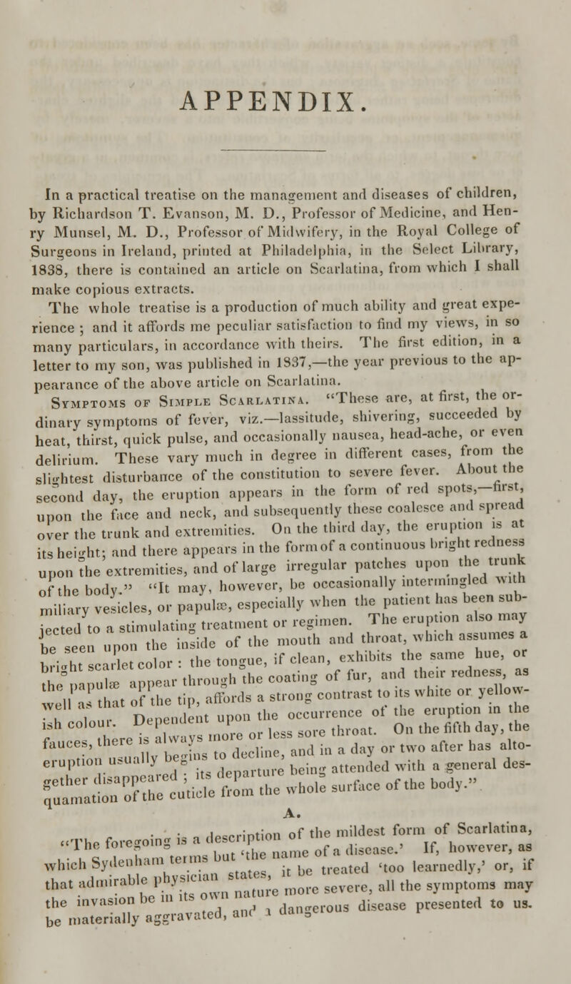 APPENDIX. In a practical treatise on the management and diseases of children, by Richardson T. Evanson, M. D., Professor of Medicine, and Hen- ry Munsel, M. D., Professor of Midwifery, in the Royal College of Surgeons in Ireland, printed at Philadelphia, in the Sidect Lihrary, 1838, there is contained an article on Scarlatina, from which I shall make copious extracts. The whole treatise is a production of much ability and great expe- rience ; and it affords me peculiar satisfaction to find my views, in so many particulars, in accordance with theirs. The first edition, in a letter to my son, was published in 1837—the year previous to the ap- pearance of the above article on Scarlatina. Symptoms of Simple Scarlatina. These are, at first, the or- dinary symptoms of fever, viz.—lassitude, shivering, succeeded by heat thirst, quick pulse, and occasionally nausea, head-ache, or even delirium. These vary much in degree in different cases, from the slightest disturbance of the constitution to severe fever. About the second day, the eruption appears in the form of red spots,-nrst upon the face and neck, and subsequently these coalesce and spread over the trunk and extremities. On the third day, the eruption is at its height; and there appears in the formof a continuous bright redness upon the extremities, and of large irregular patches upon the trunk of the body. R may, however, be occasionally intermingled with mi i u-y ve ides, or papula,, especially when the patient has been sub- Te ted to a stimulating treatment or regimen. The eruption also may be seen upon the inside of the mouth and throat which assumes a briX scarlet color: the tongue, if clean, exhibits the same hue, or tbepapul* appear through the coating of fur, and their redness as v , hat of the tip, affords a strong contrast to its white or yellovv- ^clu, Dependent ^^■ •« £ -£. - » £ eruption usually beginsto^ ^ ^ & ^ des. whichS,d.»h.m»ra»ta'J* ■>££ ,too |(,anlcJ, , or> if th„, .***. I.hy-K ^ .c sevcrCi .,, tlie sympt„ms may ,he i—k s  . dall„crous disease presented t. us. be materially aggravated, anf > aoiiD