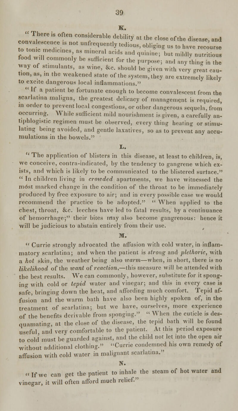 K.  There is often considerable debility at the close of the disease and convalescence is not unfrequentlv te.lim,. ~i v ■ , lbeEue' ana tn f«mn mo i; • equentiy tedious, obliging us to have recourse food wil, on l' 1 m'Tal aCldS aml f'Uini,le' but lil(llv nutritious food w,ll commonly be sufficient for the purpose; and anything in the way of stimulants, as wine, &c. should be given with very great cau- tion, as, in the weakened state of the system, they are extremely likely to excite dangerous local inflammations.  If a patient be fortunate enough to become convalescent from the scarlatina maligna, the greatest delicacy of management is required, in order to prevent local congestions, or other dangerous sequela, from occurring. While sufficient mild nourishment is given, a carefully an- tiphlogistic regimen must be observed, every thing heating or stimu- lating being avoided, and gentle laxatives, so as to prevent any accu- muktions in the bowels. L.  The application of blisters in this disease, at least to children, is, we conceive, contra-indicated, by the tendency to gangrene which ex- ists, and which is likely to be communicated to the blistered surface.  In children living in crowded apartments, we have witnessed the mdst marked change in the condition of the throat to be immediately produced by free exposure to air; and in every possible case we would recommend the practice to be adopted.  When applied to the chest, throat, &.C leeches have led to fatal results, by a continuance of hemorrhage; their bites may also become gangrenous: hence it will be judicious to abstain entirely from their use. M.  Currie strongly advocated the affusion with cold water, in inflam- matory scarlatina; and when the patient is strotig and plethoric, with a hot skin, the weather being also icarm—when, in short, there is no likelihood of the want of reaction,—this measure will be attended with the best results. We can commonly, however, substitute for it spong- ing with cold or tepid water and vinegar; and this in every case is safe, bringing down the heat, and affording much comfort. Tepid af- fusion and the warm bath have also been highly spoken of, in the treatment of scarlatina; but we have, ourselves, more experience of the benefits derivable from sponging.  When the cuticle is des- quamating, at the close of the disease, the tepid bath will be found useful, and very comfortable to the patient. At this period exposure to cold must be guarded against, and the child not let into the open air without additional clothing. Currie condemned his own remedy of affusion with cold water in malignant scarlatina. N. If we can get the patient to inhale the steam of hot water and vinegar, it will often afford much relief.